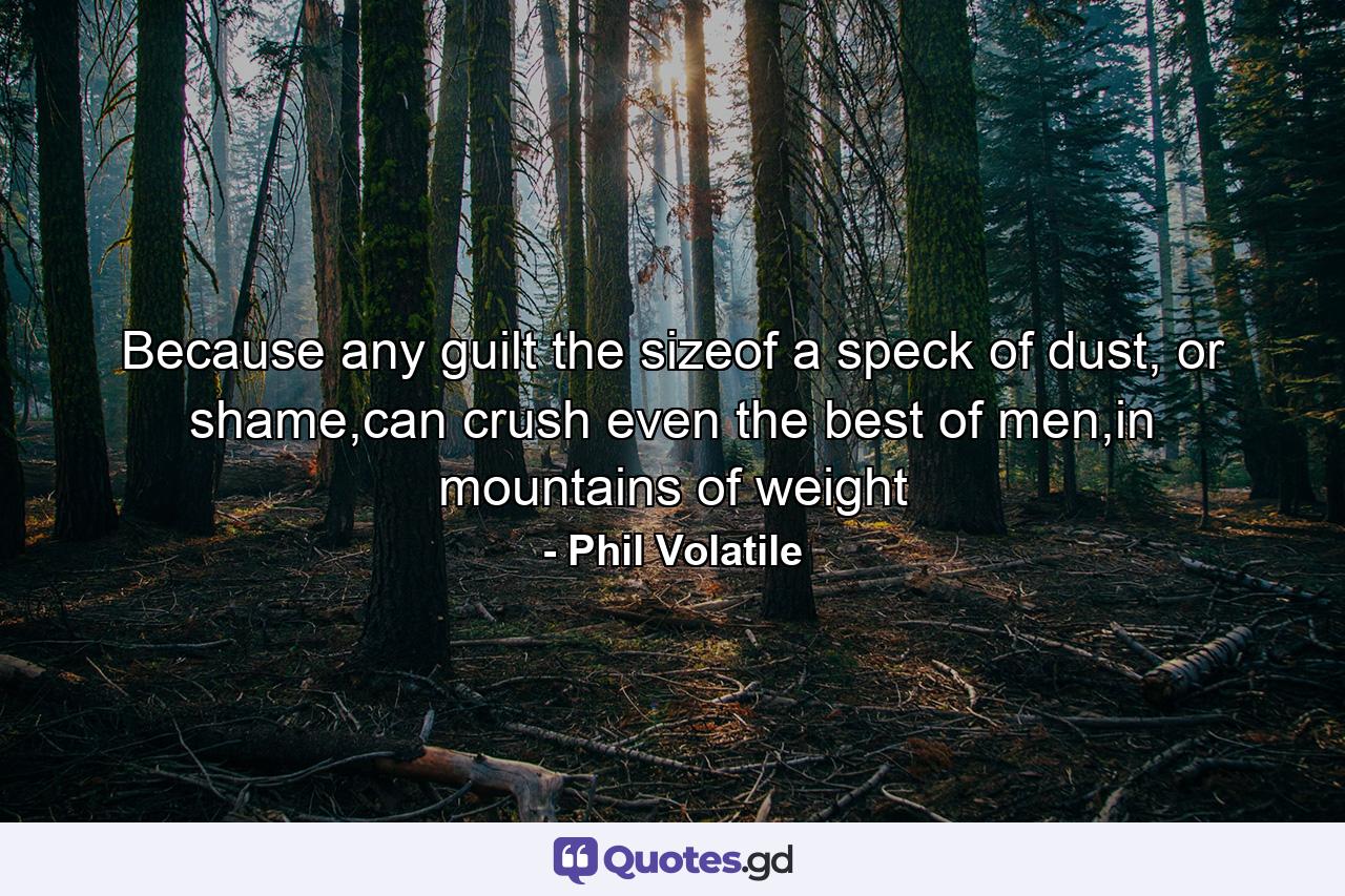 Because any guilt the sizeof a speck of dust, or shame,can crush even the best of men,in mountains of weight - Quote by Phil Volatile