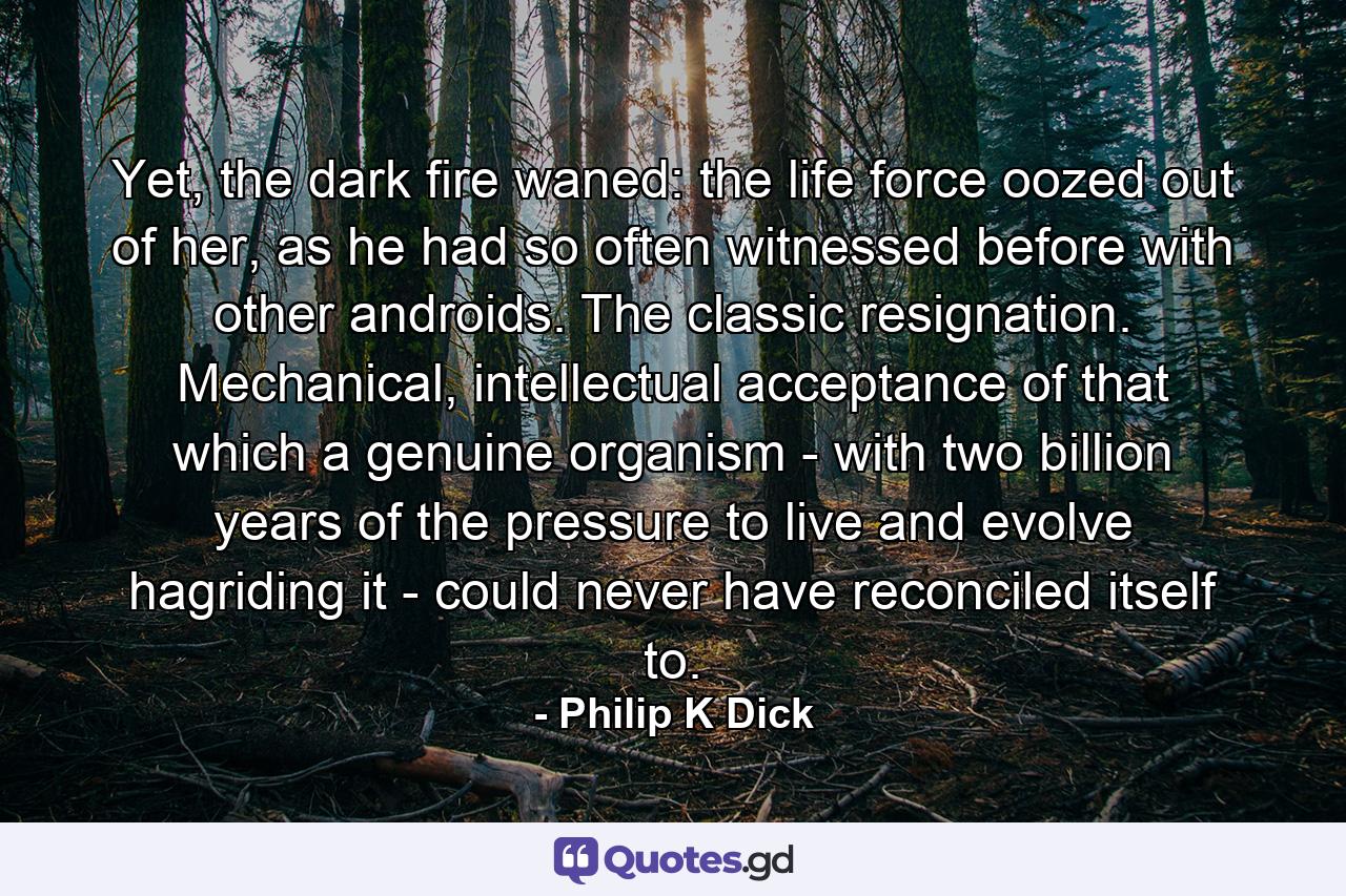 Yet, the dark fire waned: the life force oozed out of her, as he had so often witnessed before with other androids. The classic resignation. Mechanical, intellectual acceptance of that which a genuine organism - with two billion years of the pressure to live and evolve hagriding it - could never have reconciled itself to. - Quote by Philip K Dick