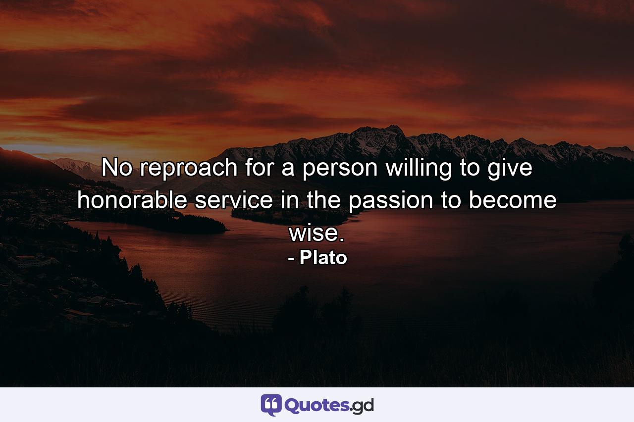 No reproach for a person willing to give honorable service in the passion to become wise. - Quote by Plato