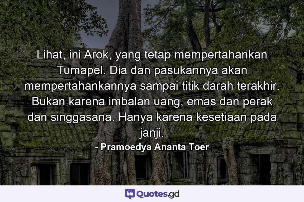 Lihat, ini Arok, yang tetap mempertahankan Tumapel. Dia dan pasukannya akan mempertahankannya sampai titik darah terakhir. Bukan karena imbalan uang, emas dan perak dan singgasana. Hanya karena kesetiaan pada janji. - Quote by Pramoedya Ananta Toer