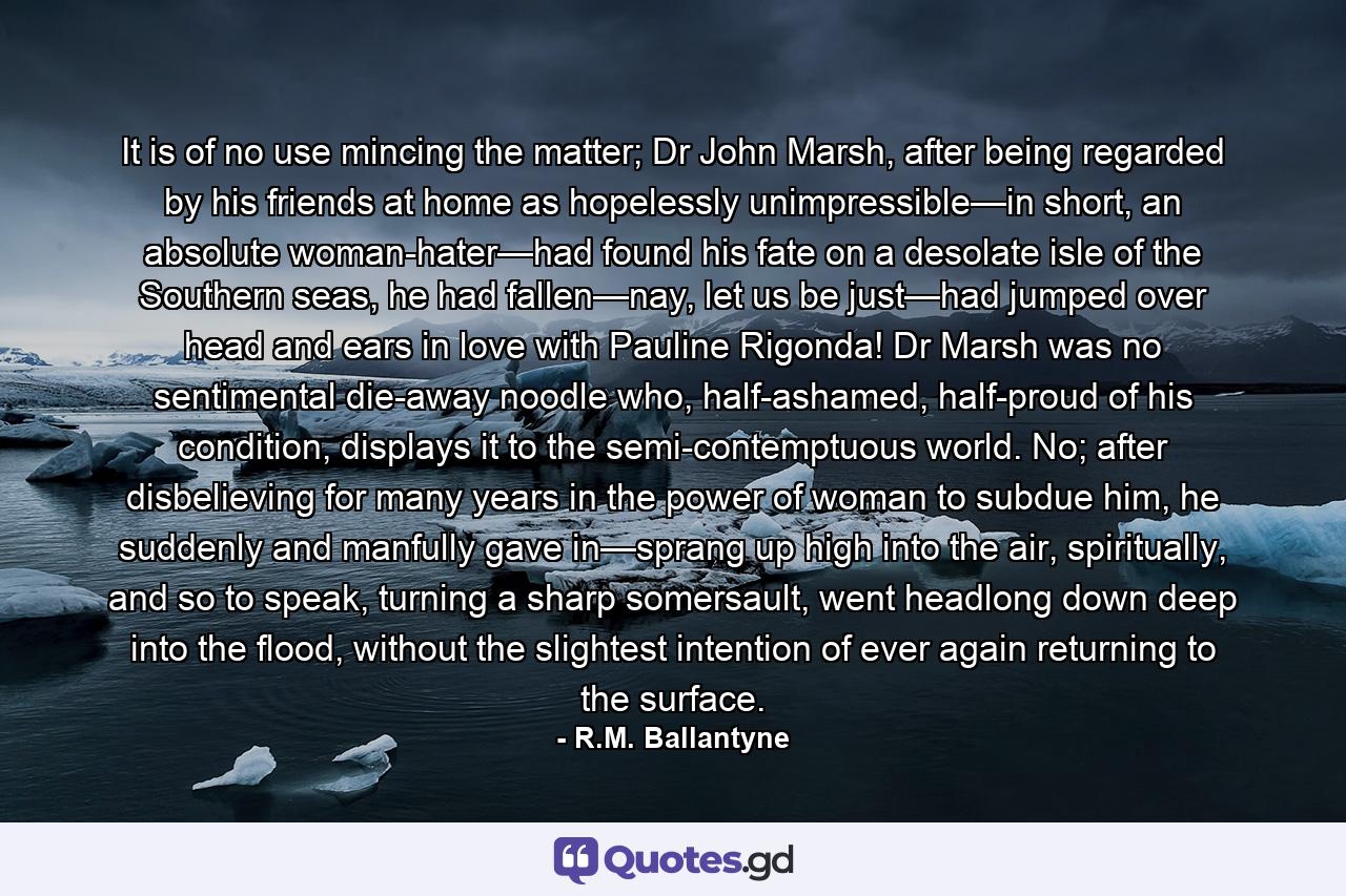 It is of no use mincing the matter; Dr John Marsh, after being regarded by his friends at home as hopelessly unimpressible—in short, an absolute woman-hater—had found his fate on a desolate isle of the Southern seas, he had fallen—nay, let us be just—had jumped over head and ears in love with Pauline Rigonda! Dr Marsh was no sentimental die-away noodle who, half-ashamed, half-proud of his condition, displays it to the semi-contemptuous world. No; after disbelieving for many years in the power of woman to subdue him, he suddenly and manfully gave in—sprang up high into the air, spiritually, and so to speak, turning a sharp somersault, went headlong down deep into the flood, without the slightest intention of ever again returning to the surface. - Quote by R.M. Ballantyne