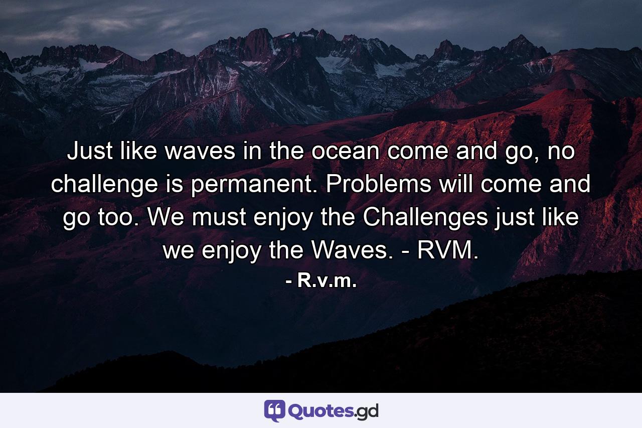 Just like waves in the ocean come and go, no challenge is permanent. Problems will come and go too. We must enjoy the Challenges just like we enjoy the Waves. - RVM. - Quote by R.v.m.