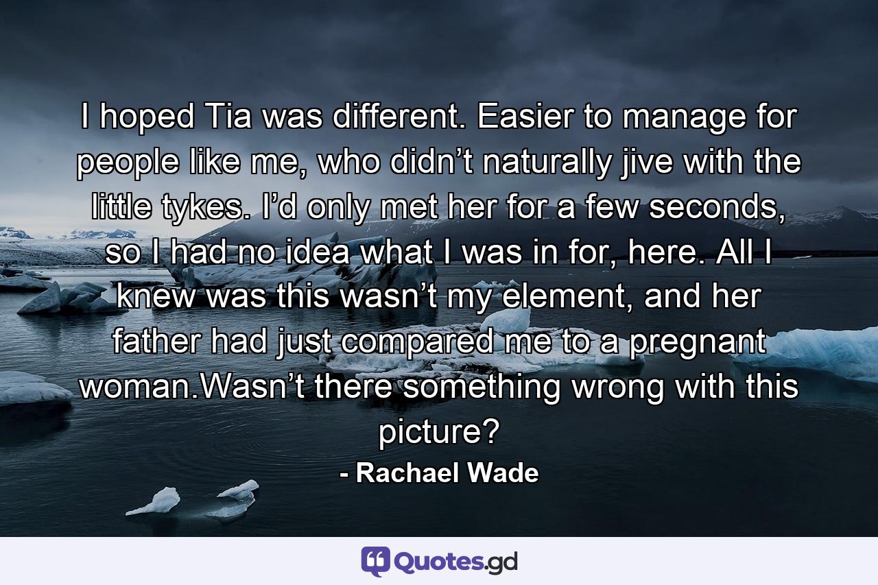 I hoped Tia was different. Easier to manage for people like me, who didn’t naturally jive with the little tykes. I’d only met her for a few seconds, so I had no idea what I was in for, here. All I knew was this wasn’t my element, and her father had just compared me to a pregnant woman.Wasn’t there something wrong with this picture? - Quote by Rachael Wade