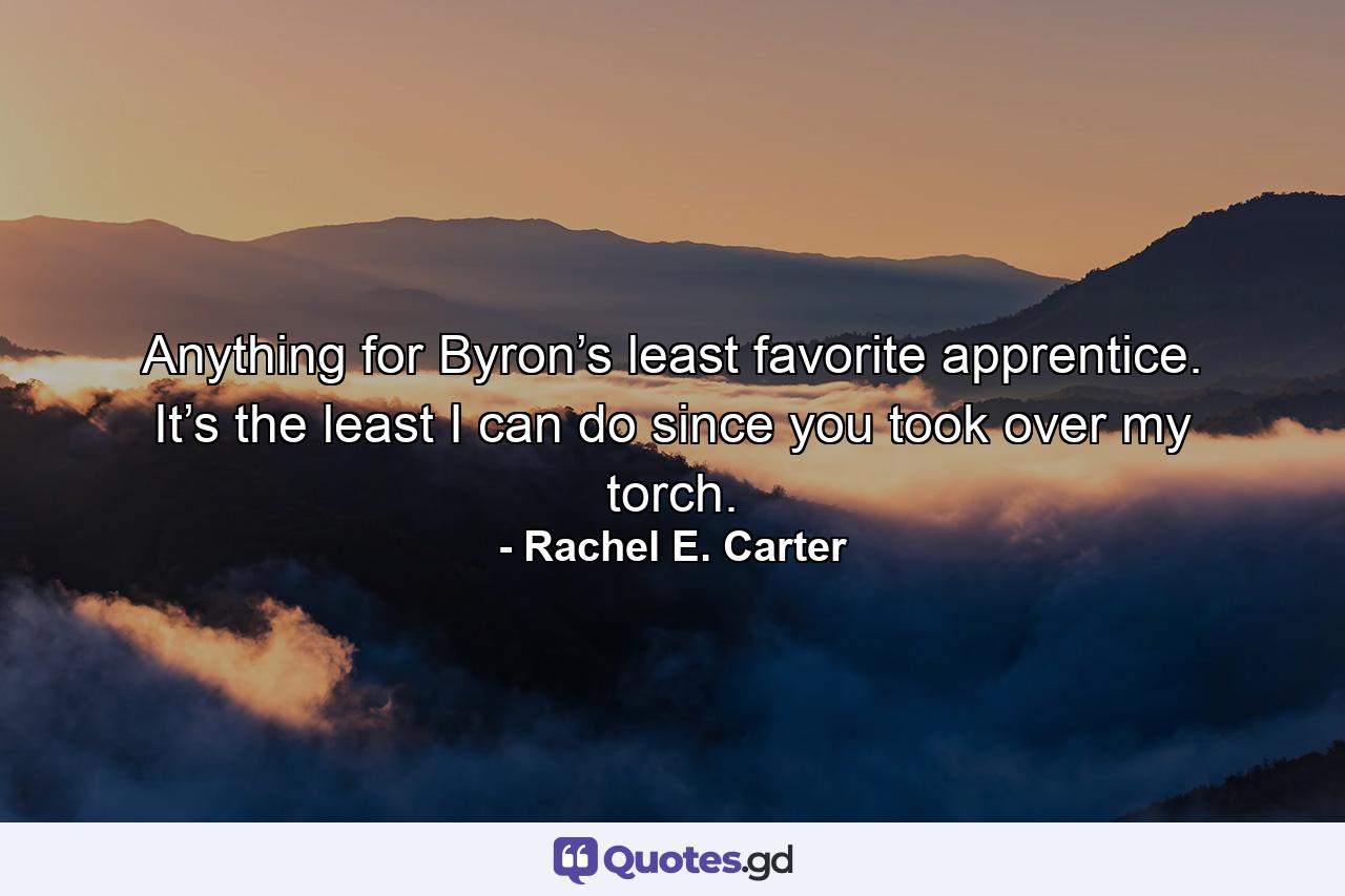 Anything for Byron’s least favorite apprentice. It’s the least I can do since you took over my torch. - Quote by Rachel E. Carter