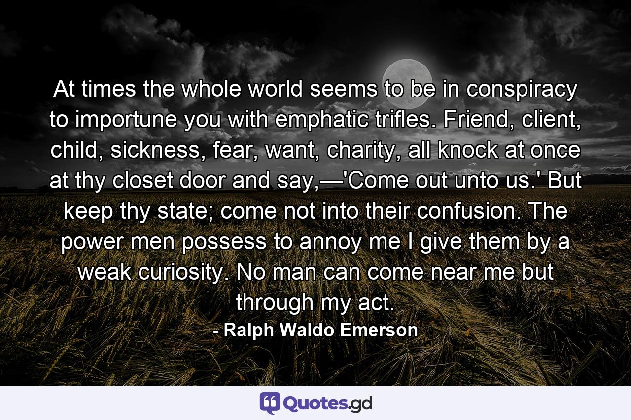 At times the whole world seems to be in conspiracy to importune you with emphatic trifles. Friend, client, child, sickness, fear, want, charity, all knock at once at thy closet door and say,—'Come out unto us.' But keep thy state; come not into their confusion. The power men possess to annoy me I give them by a weak curiosity. No man can come near me but through my act. - Quote by Ralph Waldo Emerson