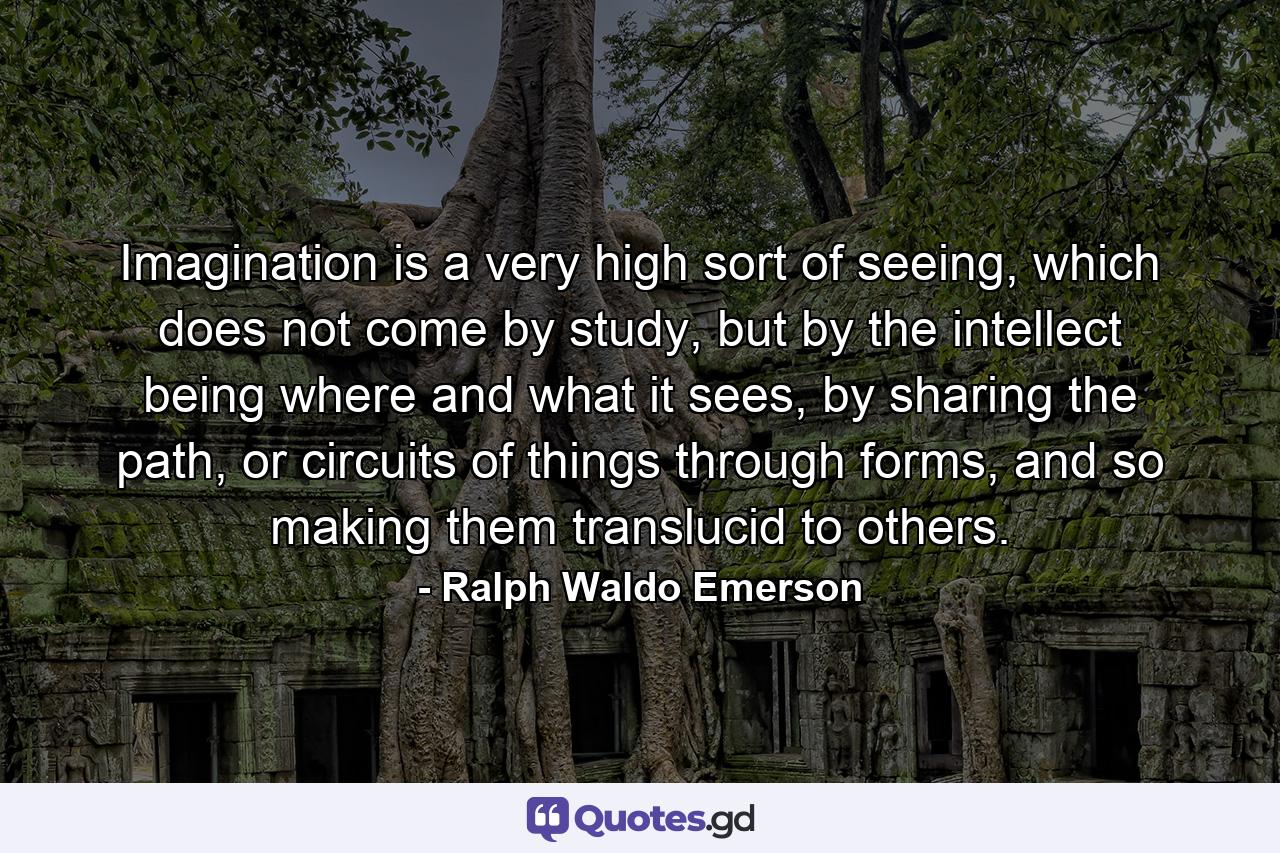 Imagination is a very high sort of seeing, which does not come by study, but by the intellect being where and what it sees, by sharing the path, or circuits of things through forms, and so making them translucid to others. - Quote by Ralph Waldo Emerson