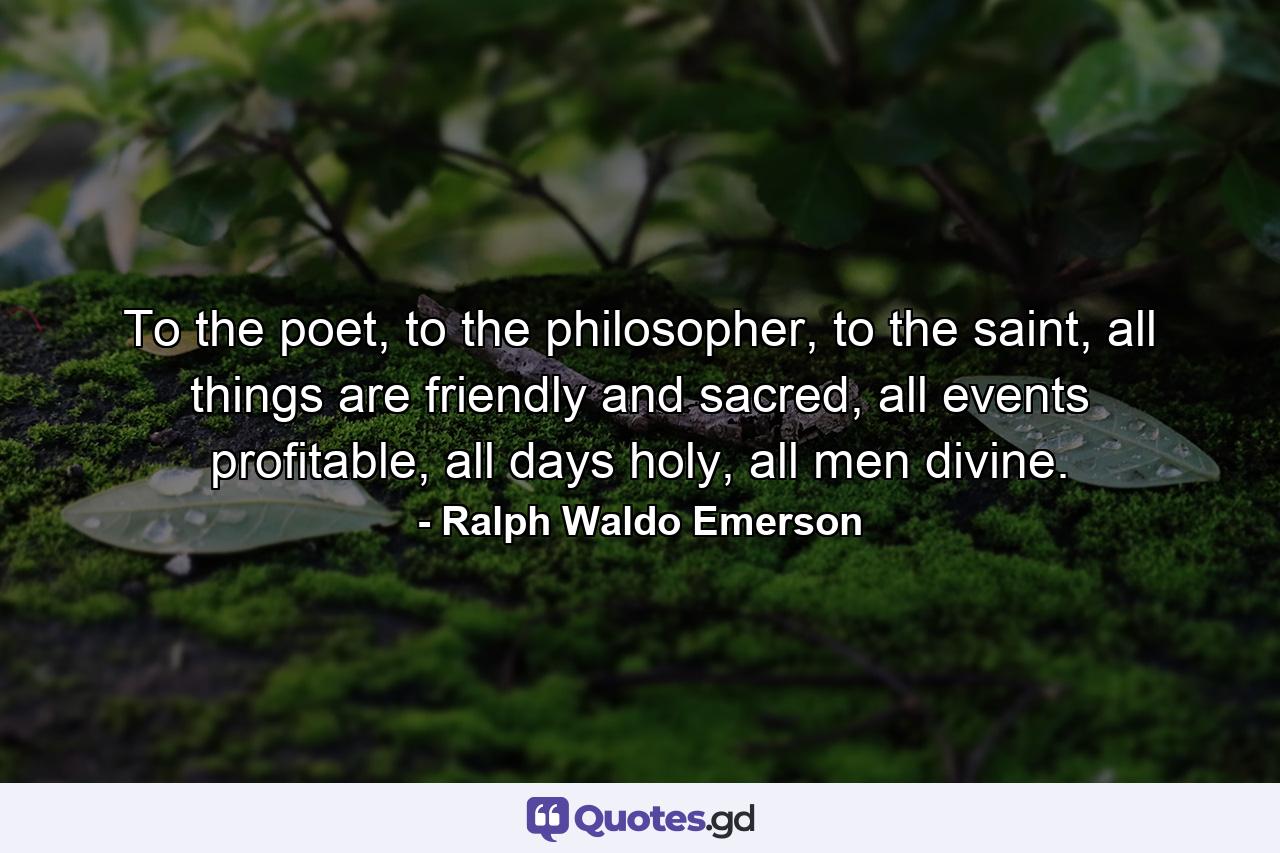 To the poet, to the philosopher, to the saint, all things are friendly and sacred, all events profitable, all days holy, all men divine. - Quote by Ralph Waldo Emerson