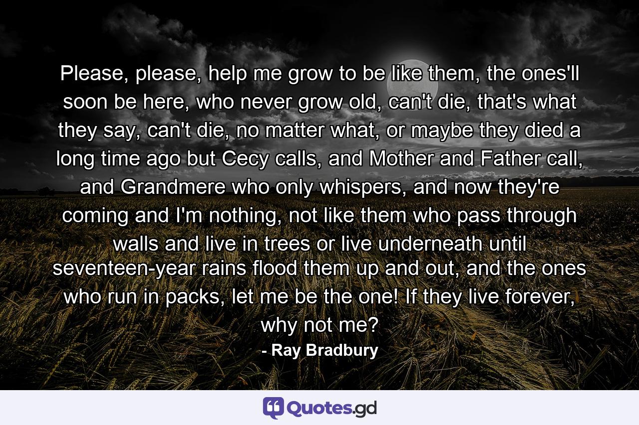 Please, please, help me grow to be like them, the ones'll soon be here, who never grow old, can't die, that's what they say, can't die, no matter what, or maybe they died a long time ago but Cecy calls, and Mother and Father call, and Grandmere who only whispers, and now they're coming and I'm nothing, not like them who pass through walls and live in trees or live underneath until seventeen-year rains flood them up and out, and the ones who run in packs, let me be the one! If they live forever, why not me? - Quote by Ray Bradbury