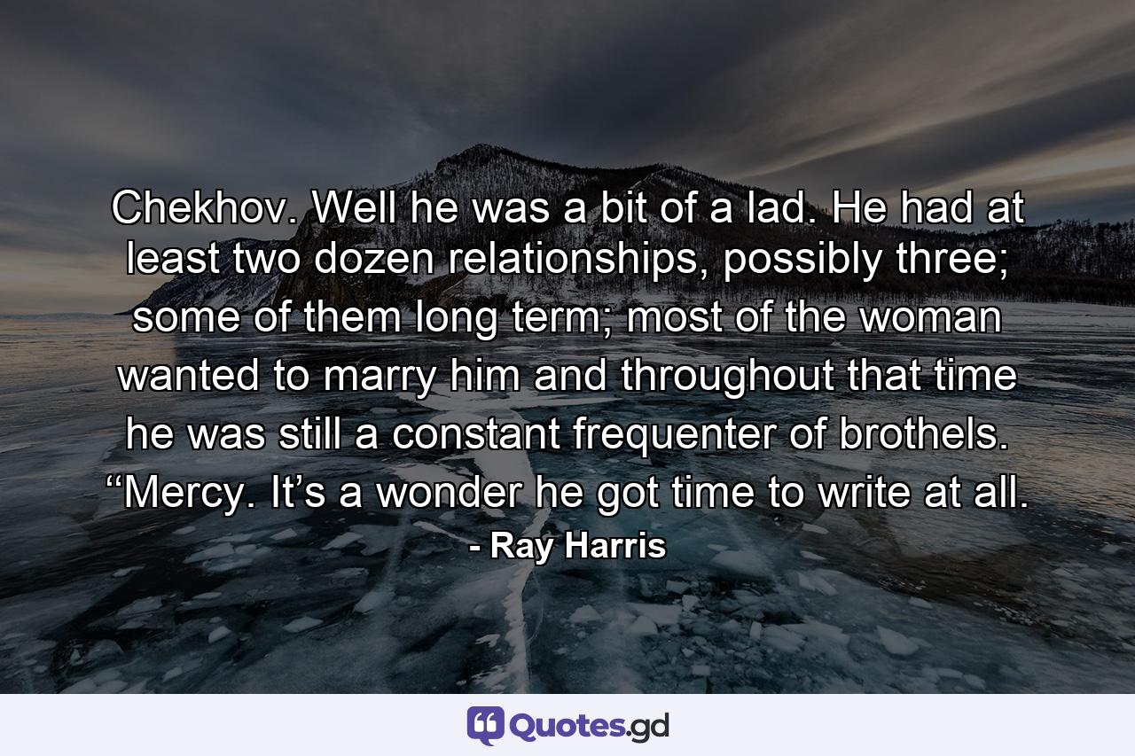 Chekhov. Well he was a bit of a lad. He had at least two dozen relationships, possibly three; some of them long term; most of the woman wanted to marry him and throughout that time he was still a constant frequenter of brothels. ‘‘Mercy. It’s a wonder he got time to write at all. - Quote by Ray Harris