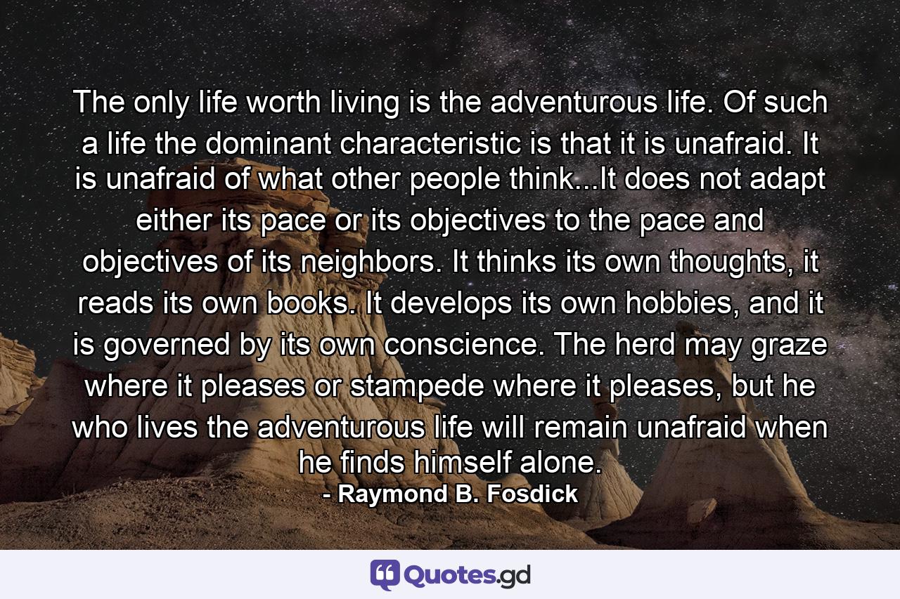 The only life worth living is the adventurous life. Of such a life the dominant characteristic is that it is unafraid. It is unafraid of what other people think...It does not adapt either its pace or its objectives to the pace and objectives of its neighbors. It thinks its own thoughts, it reads its own books. It develops its own hobbies, and it is governed by its own conscience. The herd may graze where it pleases or stampede where it pleases, but he who lives the adventurous life will remain unafraid when he finds himself alone. - Quote by Raymond B. Fosdick