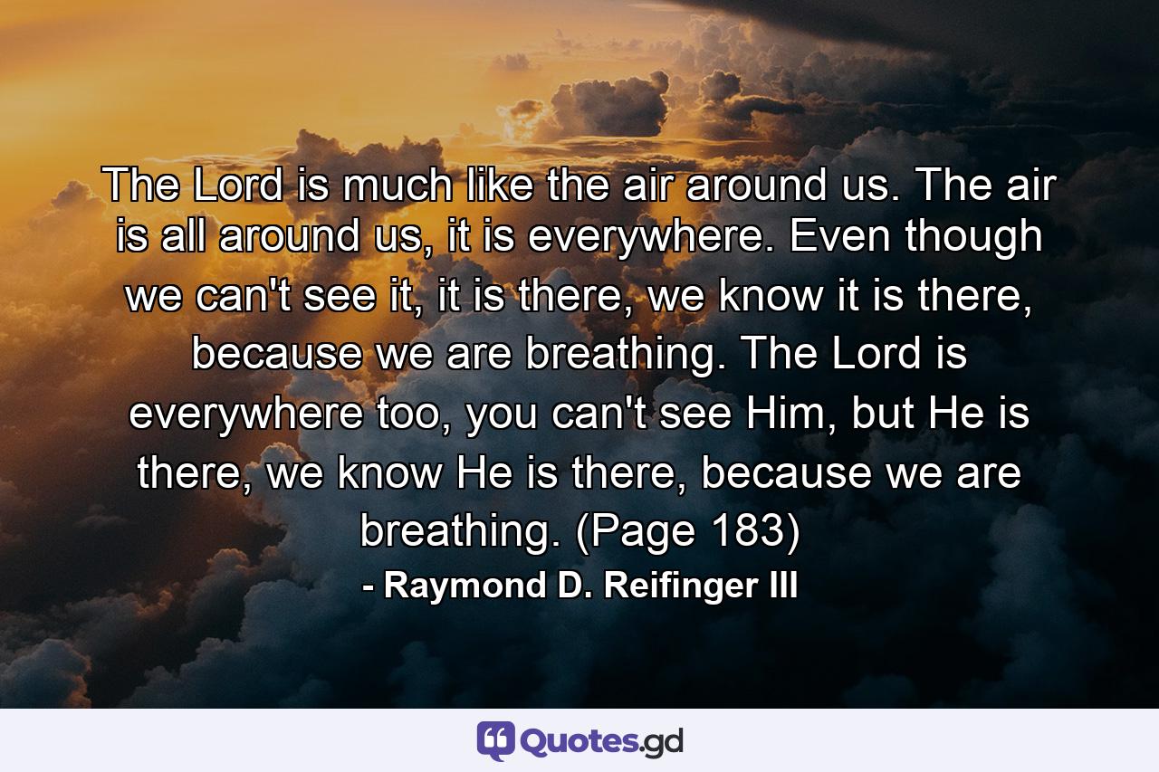 The Lord is much like the air around us. The air is all around us, it is everywhere. Even though we can't see it, it is there, we know it is there, because we are breathing. The Lord is everywhere too, you can't see Him, but He is there, we know He is there, because we are breathing. (Page 183) - Quote by Raymond D. Reifinger III