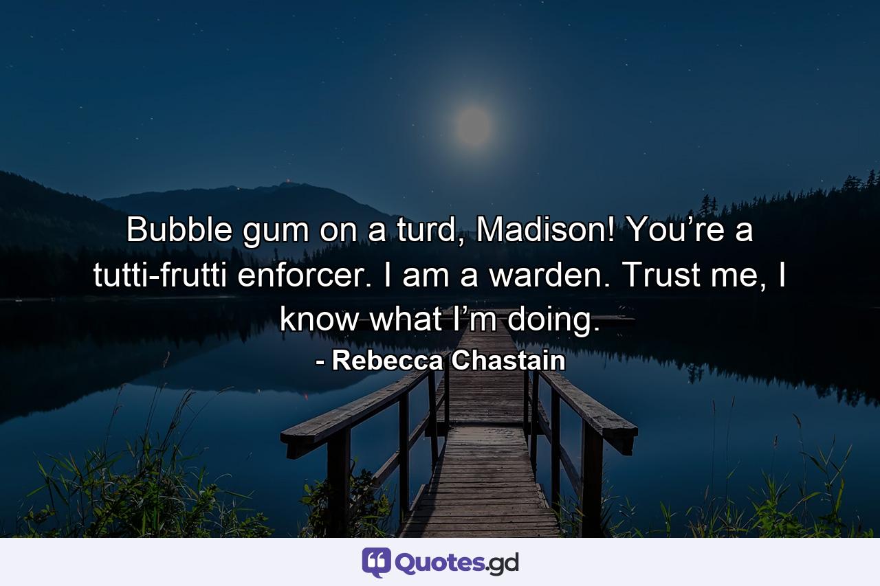 Bubble gum on a turd, Madison! You’re a tutti-frutti enforcer. I am a warden. Trust me, I know what I’m doing. - Quote by Rebecca Chastain