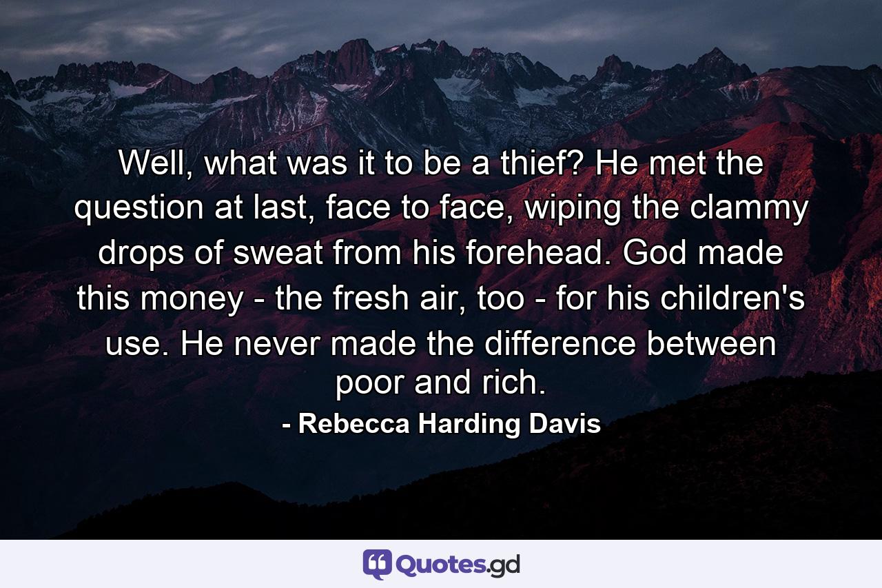 Well, what was it to be a thief? He met the question at last, face to face, wiping the clammy drops of sweat from his forehead. God made this money - the fresh air, too - for his children's use. He never made the difference between poor and rich. - Quote by Rebecca Harding Davis