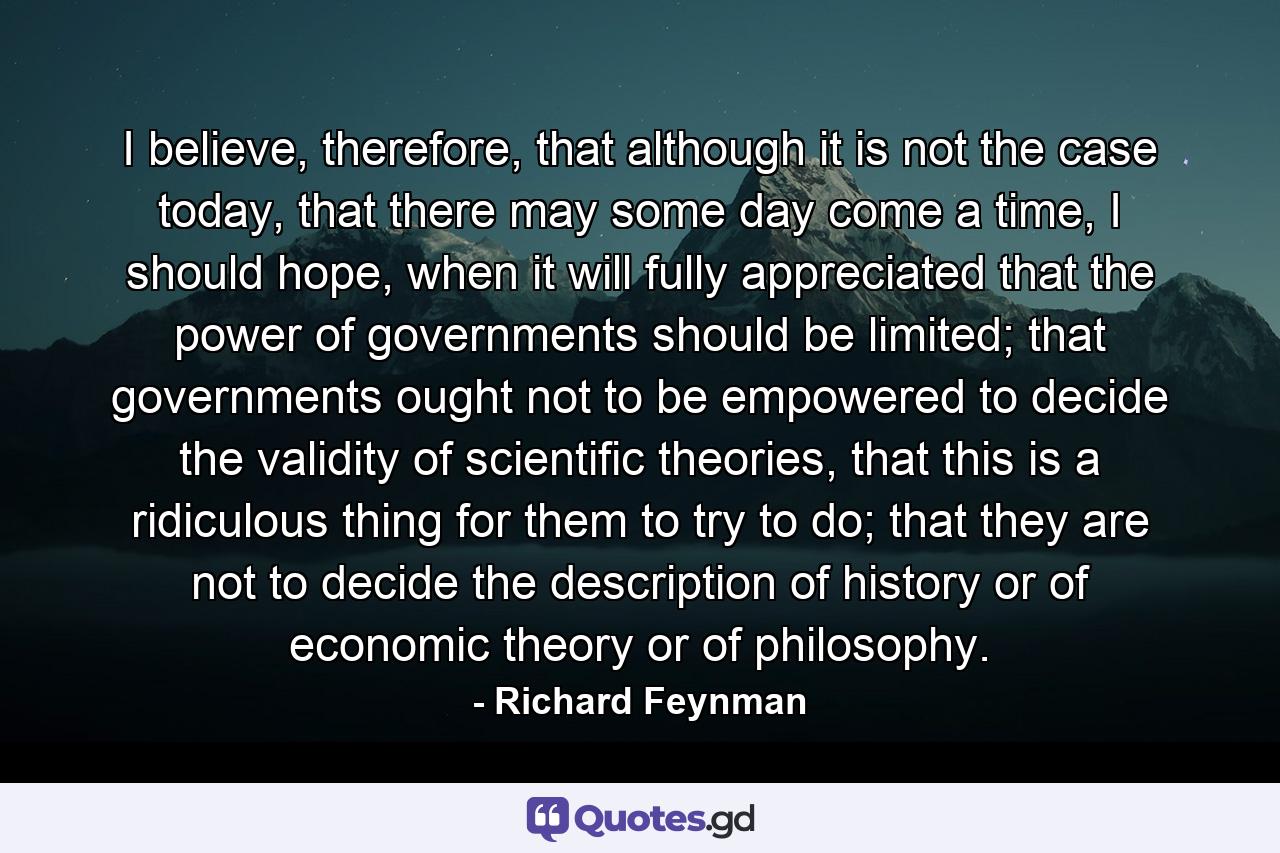 I believe, therefore, that although it is not the case today, that there may some day come a time, I should hope, when it will fully appreciated that the power of governments should be limited; that governments ought not to be empowered to decide the validity of scientific theories, that this is a ridiculous thing for them to try to do; that they are not to decide the description of history or of economic theory or of philosophy. - Quote by Richard Feynman