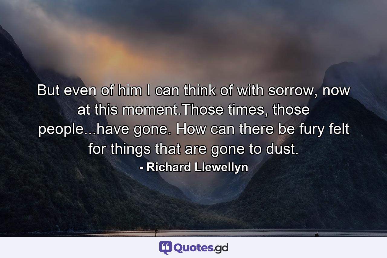 But even of him I can think of with sorrow, now at this moment.Those times, those people...have gone. How can there be fury felt for things that are gone to dust. - Quote by Richard Llewellyn