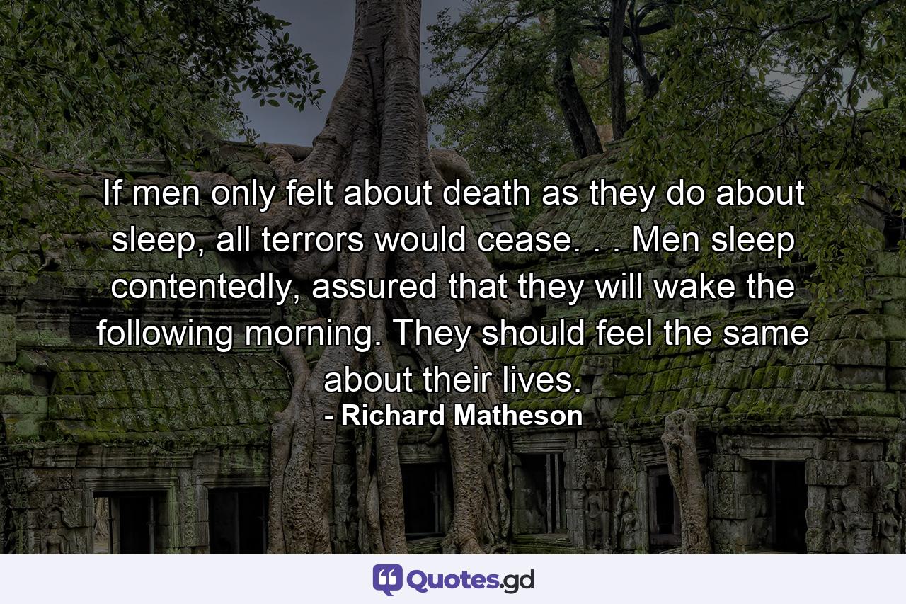 If men only felt about death as they do about sleep, all terrors would cease. . . Men sleep contentedly, assured that they will wake the following morning. They should feel the same about their lives. - Quote by Richard Matheson