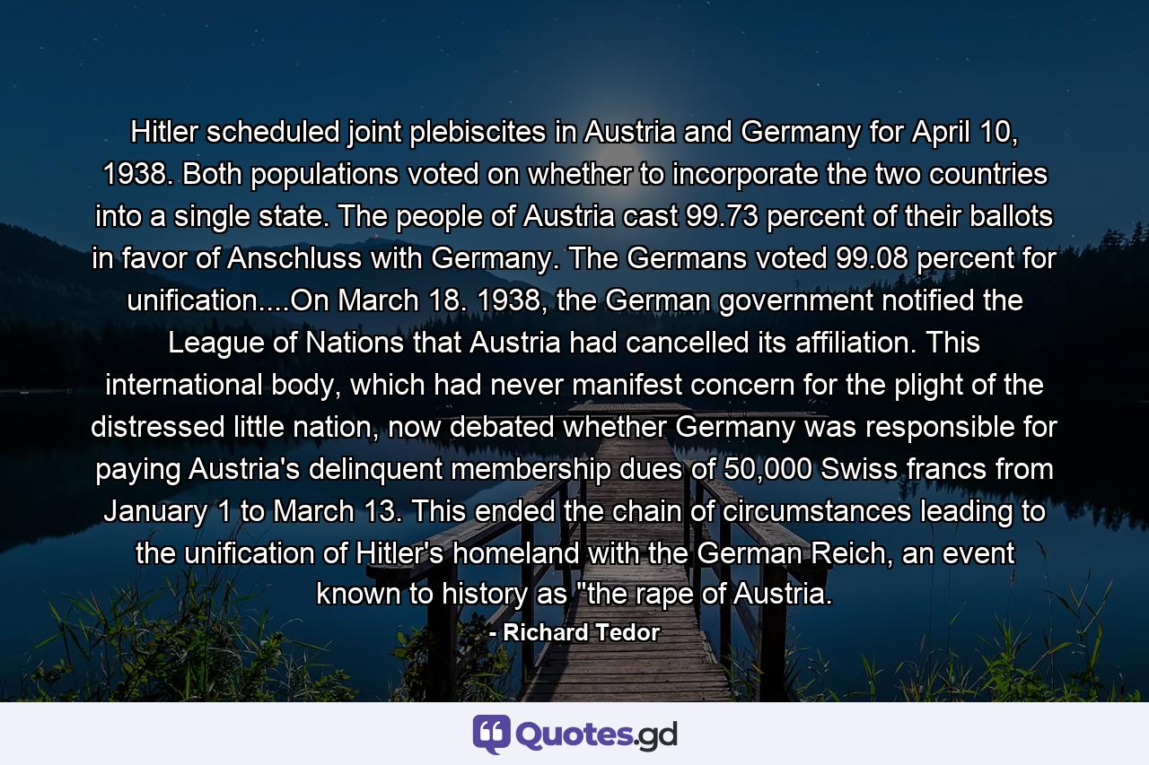 Hitler scheduled joint plebiscites in Austria and Germany for April 10, 1938. Both populations voted on whether to incorporate the two countries into a single state. The people of Austria cast 99.73 percent of their ballots in favor of Anschluss with Germany. The Germans voted 99.08 percent for unification....On March 18. 1938, the German government notified the League of Nations that Austria had cancelled its affiliation. This international body, which had never manifest concern for the plight of the distressed little nation, now debated whether Germany was responsible for paying Austria's delinquent membership dues of 50,000 Swiss francs from January 1 to March 13. This ended the chain of circumstances leading to the unification of Hitler's homeland with the German Reich, an event known to history as 