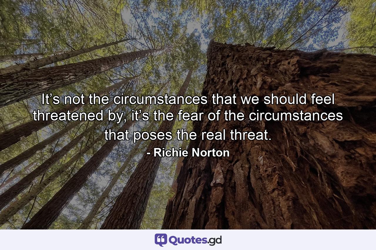 It’s not the circumstances that we should feel threatened by, it’s the fear of the circumstances that poses the real threat. - Quote by Richie Norton