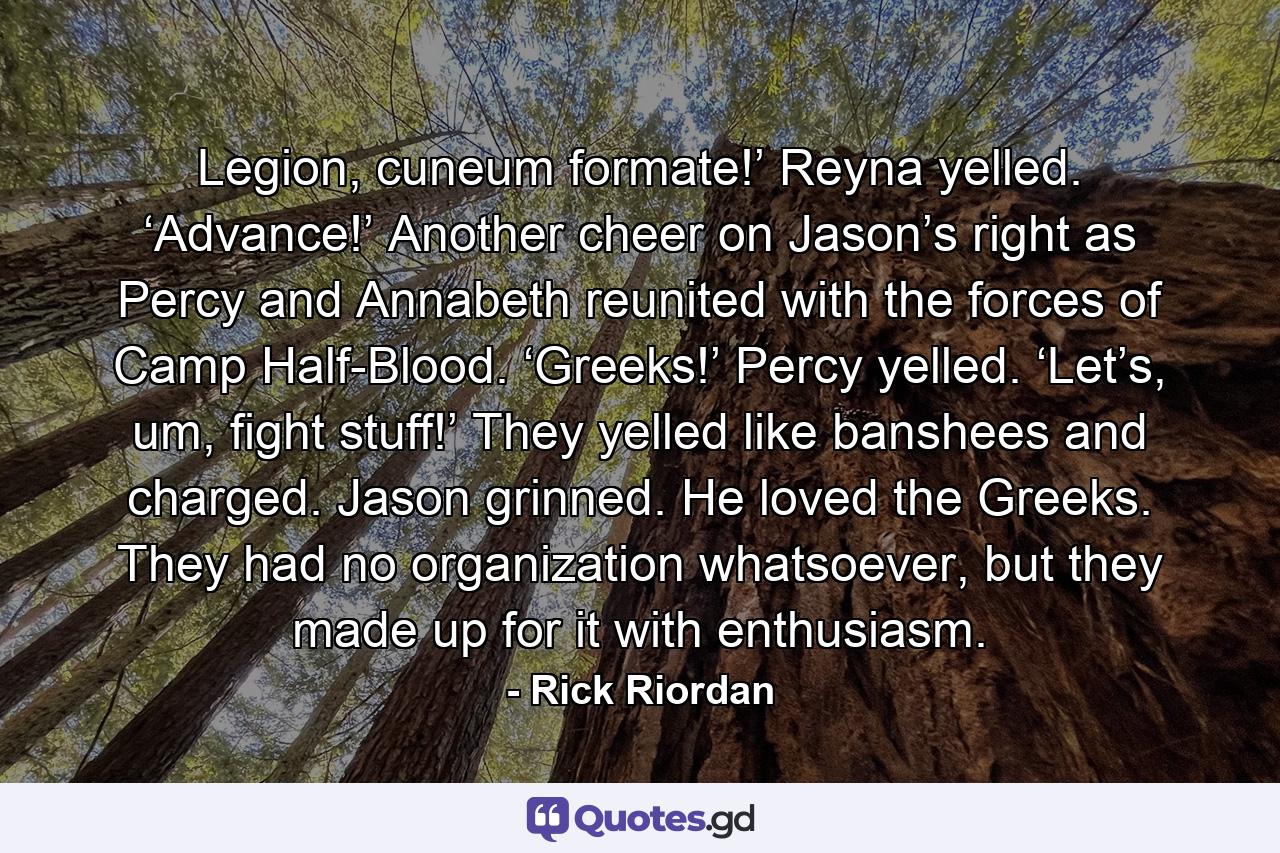 Legion, cuneum formate!’ Reyna yelled. ‘Advance!’ Another cheer on Jason’s right as Percy and Annabeth reunited with the forces of Camp Half-Blood. ‘Greeks!’ Percy yelled. ‘Let’s, um, fight stuff!’ They yelled like banshees and charged. Jason grinned. He loved the Greeks. They had no organization whatsoever, but they made up for it with enthusiasm. - Quote by Rick Riordan