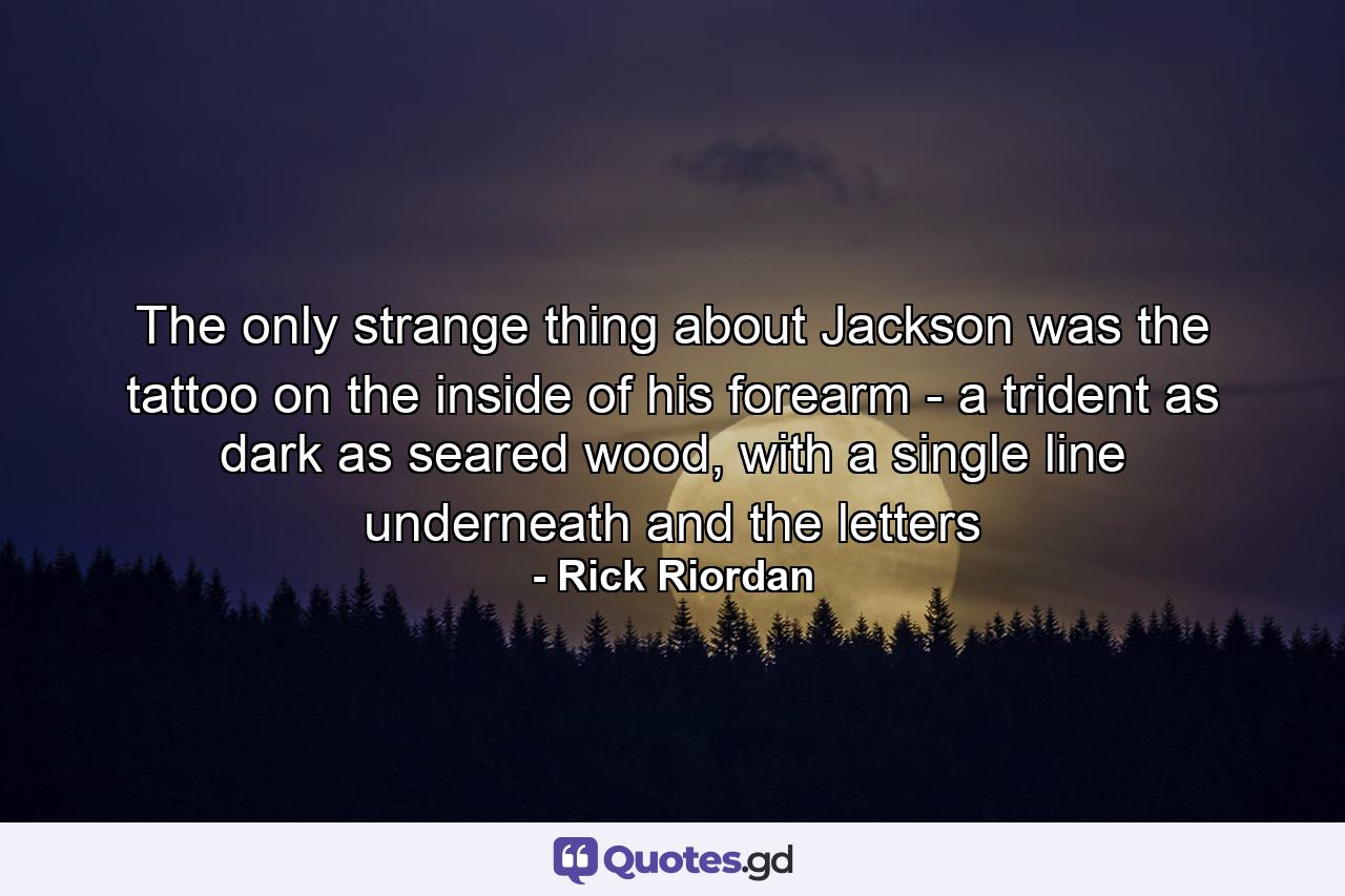 The only strange thing about Jackson was the tattoo on the inside of his forearm - a trident as dark as seared wood, with a single line underneath and the letters - Quote by Rick Riordan