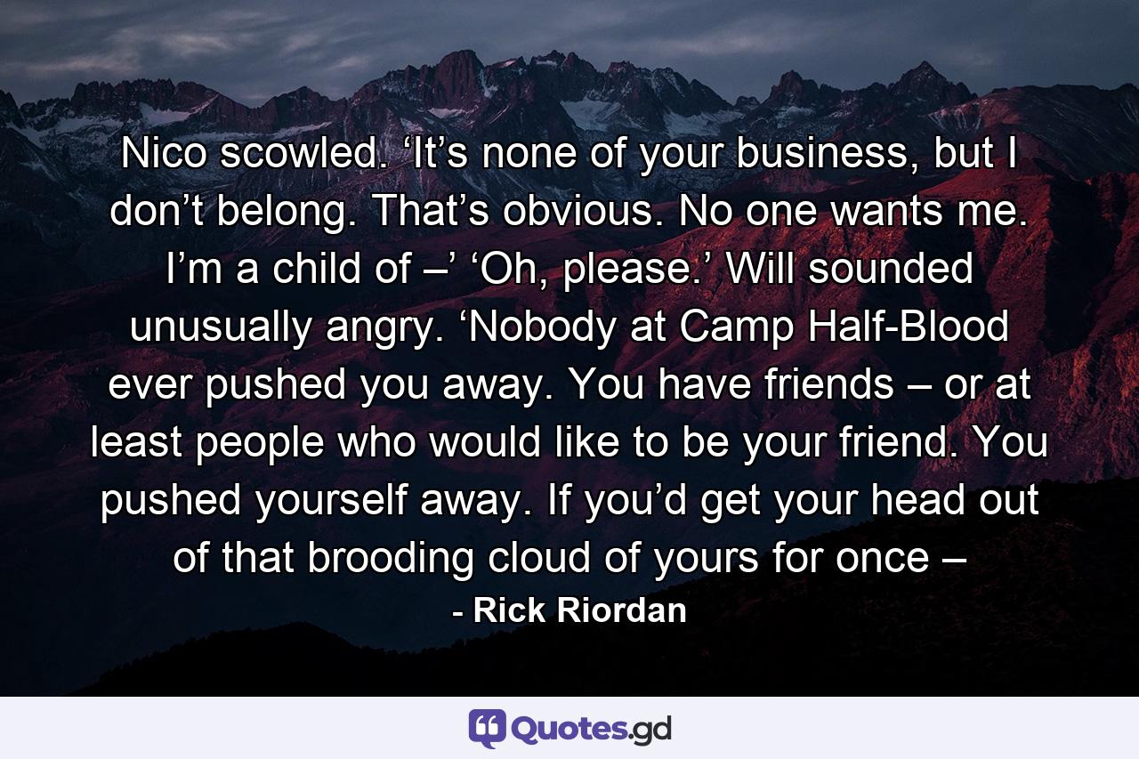 Nico scowled. ‘It’s none of your business, but I don’t belong. That’s obvious. No one wants me. I’m a child of –’ ‘Oh, please.’ Will sounded unusually angry. ‘Nobody at Camp Half-Blood ever pushed you away. You have friends – or at least people who would like to be your friend. You pushed yourself away. If you’d get your head out of that brooding cloud of yours for once – - Quote by Rick Riordan