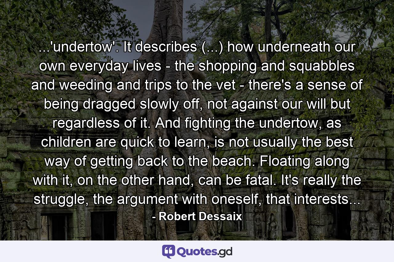 ...'undertow'. It describes (...) how underneath our own everyday lives - the shopping and squabbles and weeding and trips to the vet - there's a sense of being dragged slowly off, not against our will but regardless of it. And fighting the undertow, as children are quick to learn, is not usually the best way of getting back to the beach. Floating along with it, on the other hand, can be fatal. It's really the struggle, the argument with oneself, that interests... - Quote by Robert Dessaix