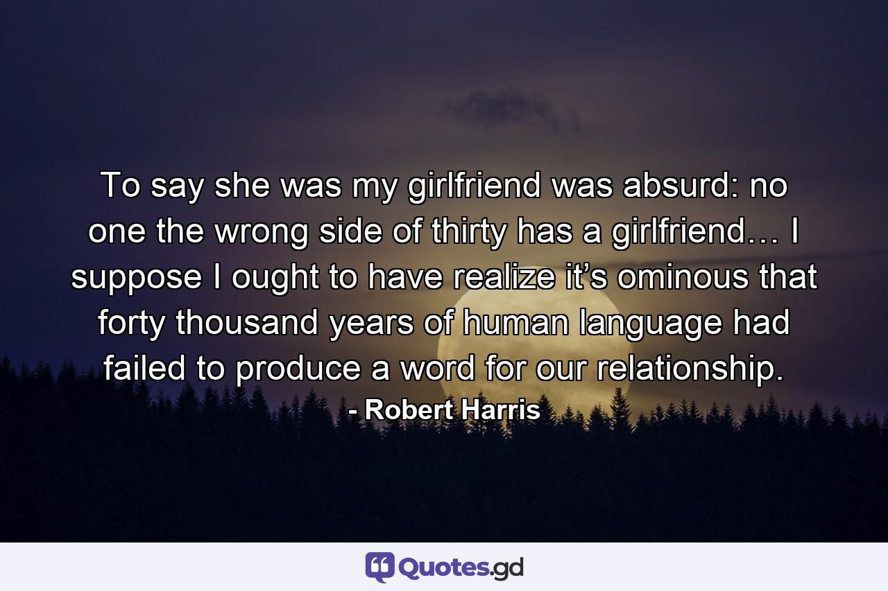 To say she was my girlfriend was absurd: no one the wrong side of thirty has a girlfriend… I suppose I ought to have realize it’s ominous that forty thousand years of human language had failed to produce a word for our relationship. - Quote by Robert Harris