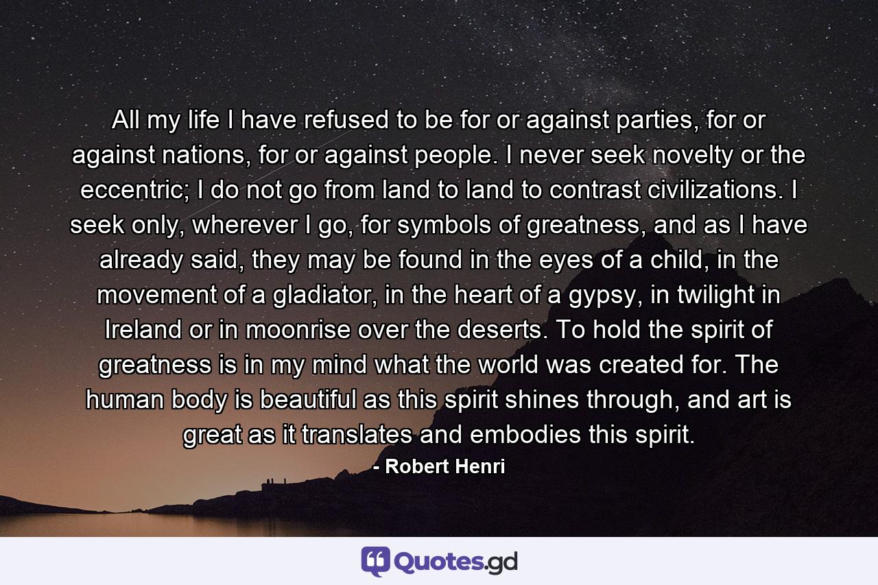 All my life I have refused to be for or against parties, for or against nations, for or against people. I never seek novelty or the eccentric; I do not go from land to land to contrast civilizations. I seek only, wherever I go, for symbols of greatness, and as I have already said, they may be found in the eyes of a child, in the movement of a gladiator, in the heart of a gypsy, in twilight in Ireland or in moonrise over the deserts. To hold the spirit of greatness is in my mind what the world was created for. The human body is beautiful as this spirit shines through, and art is great as it translates and embodies this spirit. - Quote by Robert Henri