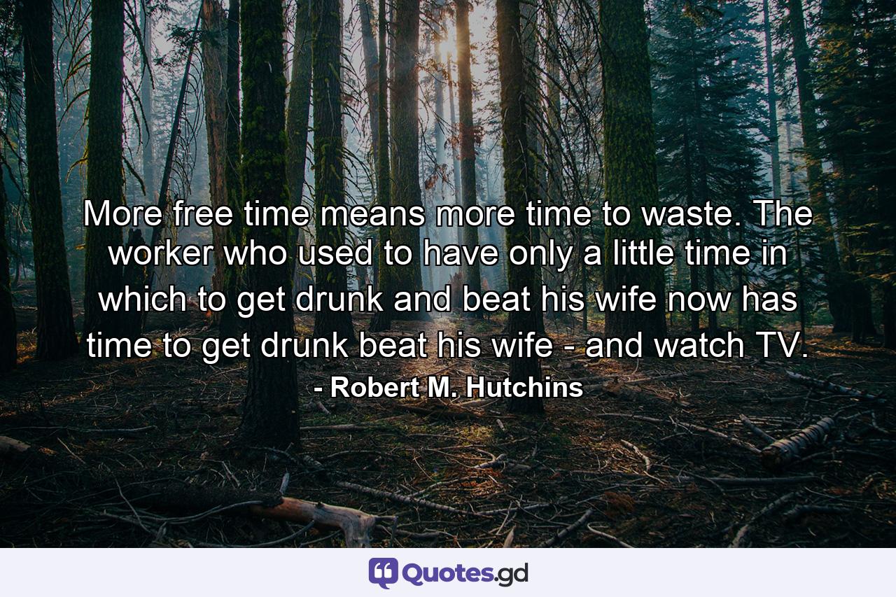 More free time means more time to waste. The worker who used to have only a little time in which to get drunk and beat his wife now has time to get drunk  beat his wife - and watch TV. - Quote by Robert M. Hutchins