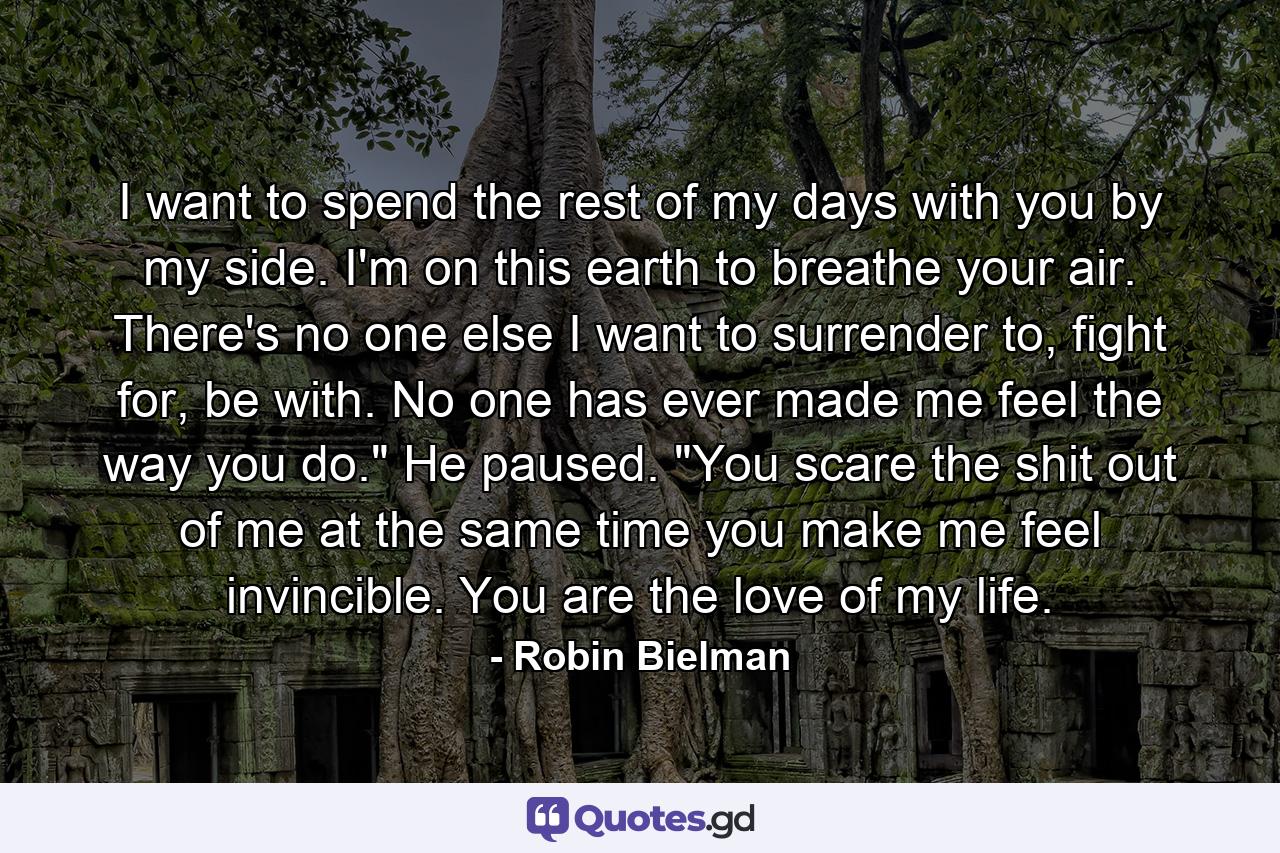 I want to spend the rest of my days with you by my side. I'm on this earth to breathe your air. There's no one else I want to surrender to, fight for, be with. No one has ever made me feel the way you do.