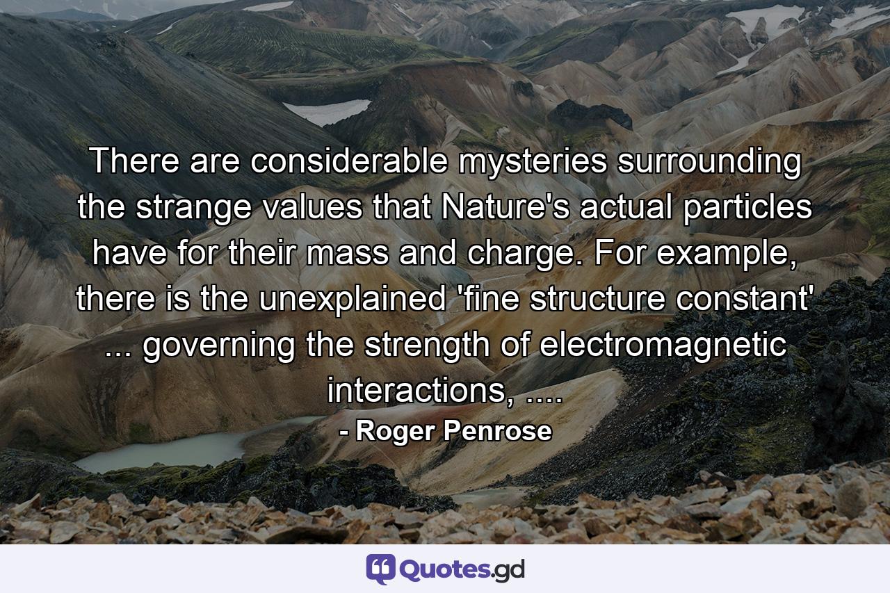 There are considerable mysteries surrounding the strange values that Nature's actual particles have for their mass and charge. For example, there is the unexplained 'fine structure constant' ... governing the strength of electromagnetic interactions, .... - Quote by Roger Penrose