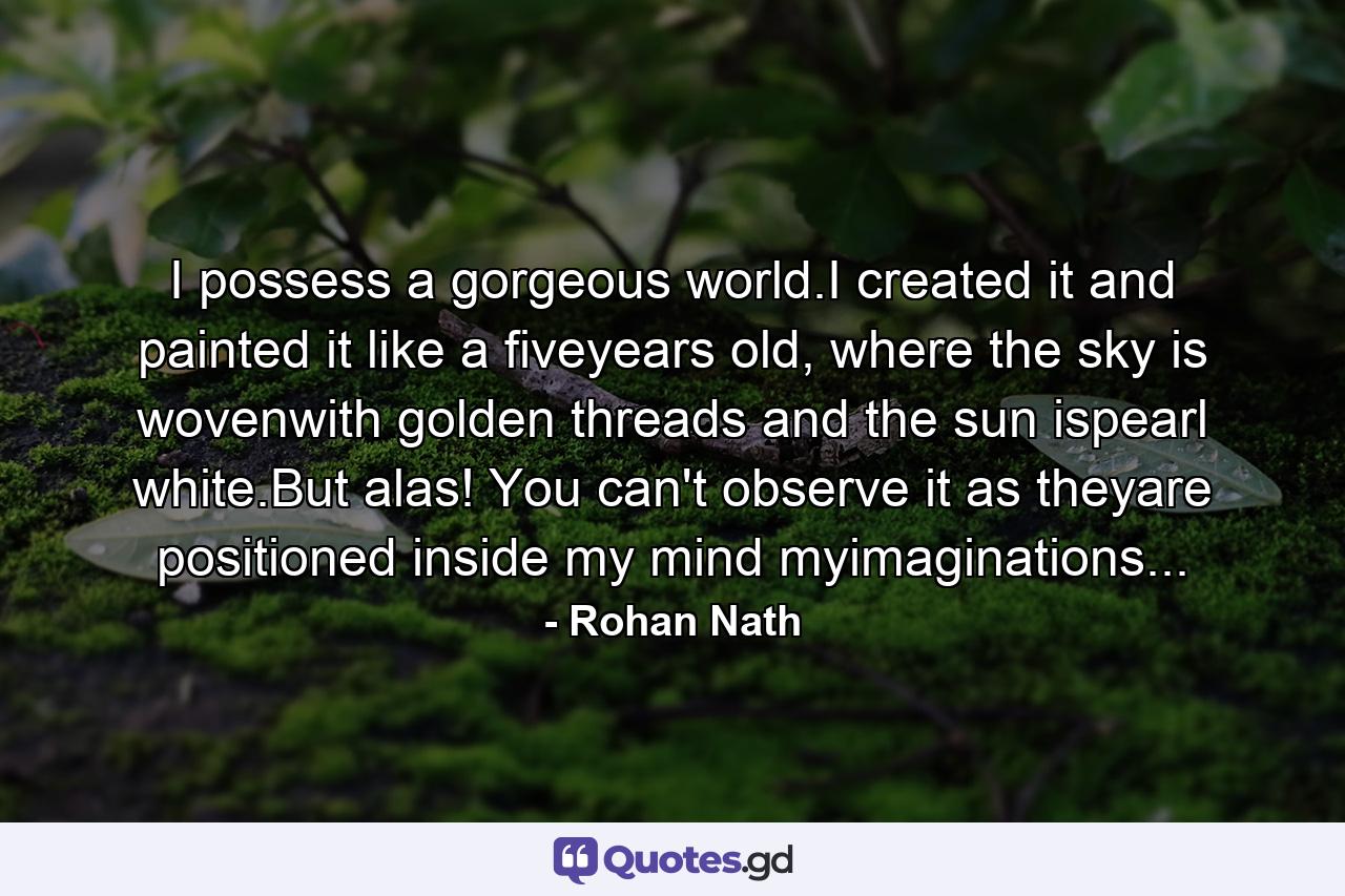 I possess a gorgeous world.I created it and painted it like a fiveyears old, where the sky is wovenwith golden threads and the sun ispearl white.But alas! You can't observe it as theyare positioned inside my mind myimaginations... - Quote by Rohan Nath