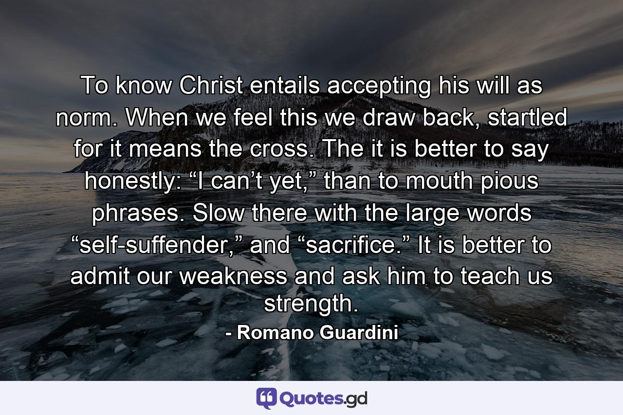 To know Christ entails accepting his will as norm. When we feel this we draw back, startled for it means the cross. The it is better to say honestly: “I can’t yet,” than to mouth pious phrases. Slow there with the large words “self-suffender,” and “sacrifice.” It is better to admit our weakness and ask him to teach us strength. - Quote by Romano Guardini