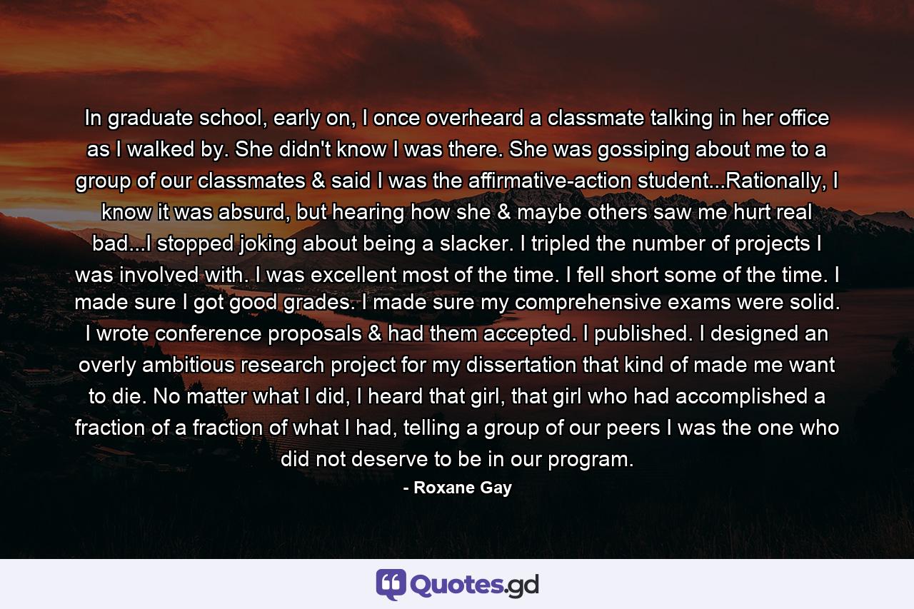 In graduate school, early on, I once overheard a classmate talking in her office as I walked by. She didn't know I was there. She was gossiping about me to a group of our classmates & said I was the affirmative-action student...Rationally, I know it was absurd, but hearing how she & maybe others saw me hurt real bad...I stopped joking about being a slacker. I tripled the number of projects I was involved with. I was excellent most of the time. I fell short some of the time. I made sure I got good grades. I made sure my comprehensive exams were solid. I wrote conference proposals & had them accepted. I published. I designed an overly ambitious research project for my dissertation that kind of made me want to die. No matter what I did, I heard that girl, that girl who had accomplished a fraction of a fraction of what I had, telling a group of our peers I was the one who did not deserve to be in our program. - Quote by Roxane Gay