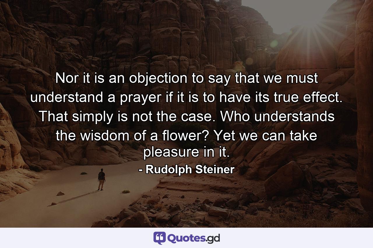 Nor it is an objection to say that we must understand a prayer if it is to have its true effect. That simply is not the case. Who understands the wisdom of a flower? Yet we can take pleasure in it. - Quote by Rudolph Steiner