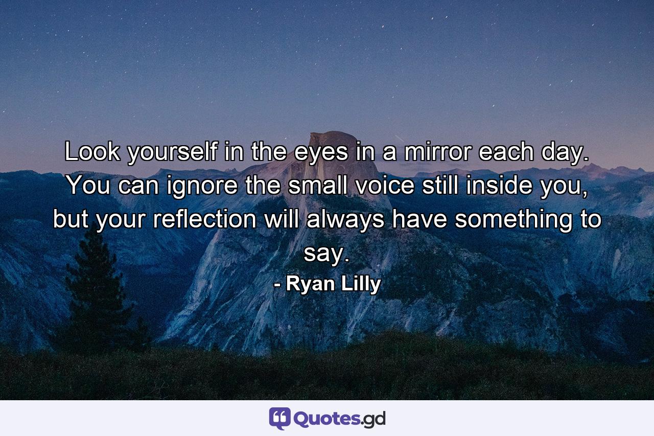 Look yourself in the eyes in a mirror each day. You can ignore the small voice still inside you, but your reflection will always have something to say. - Quote by Ryan Lilly