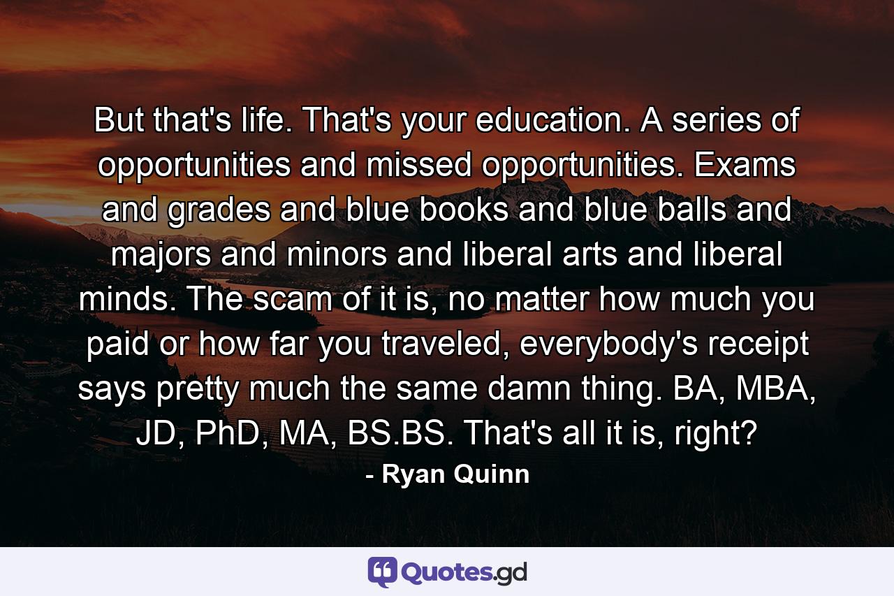 But that's life. That's your education. A series of opportunities and missed opportunities. Exams and grades and blue books and blue balls and majors and minors and liberal arts and liberal minds. The scam of it is, no matter how much you paid or how far you traveled, everybody's receipt says pretty much the same damn thing. BA, MBA, JD, PhD, MA, BS.BS. That's all it is, right? - Quote by Ryan Quinn