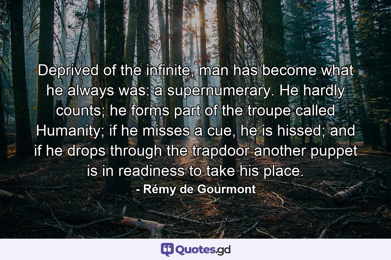 Deprived of the infinite, man has become what he always was: a supernumerary. He hardly counts; he forms part of the troupe called Humanity; if he misses a cue, he is hissed; and if he drops through the trapdoor another puppet is in readiness to take his place. - Quote by Rémy de Gourmont