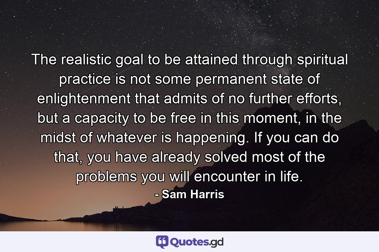 The realistic goal to be attained through spiritual practice is not some permanent state of enlightenment that admits of no further efforts, but a capacity to be free in this moment, in the midst of whatever is happening. If you can do that, you have already solved most of the problems you will encounter in life. - Quote by Sam Harris