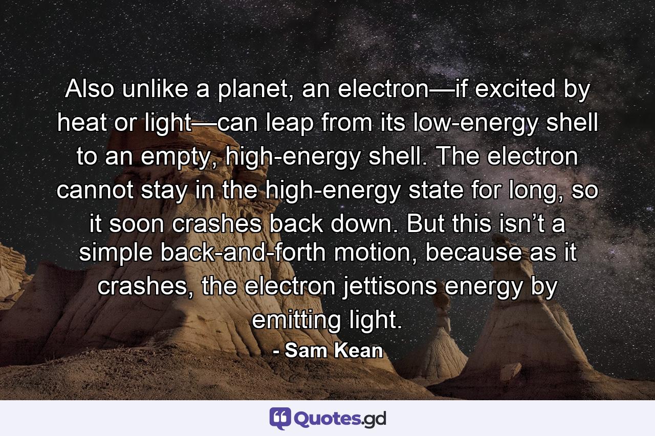 Also unlike a planet, an electron—if excited by heat or light—can leap from its low-energy shell to an empty, high-energy shell. The electron cannot stay in the high-energy state for long, so it soon crashes back down. But this isn’t a simple back-and-forth motion, because as it crashes, the electron jettisons energy by emitting light. - Quote by Sam Kean