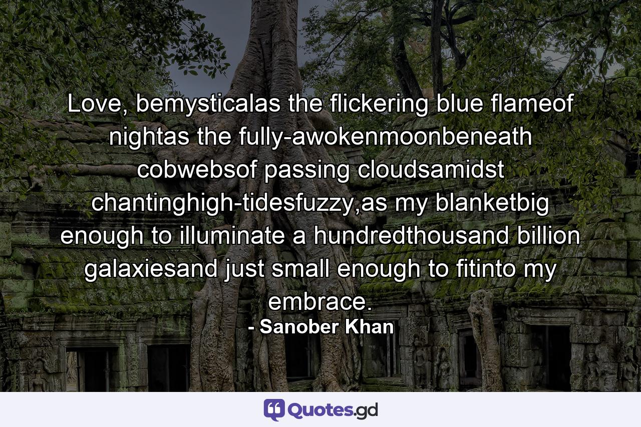 Love, bemysticalas the flickering blue flameof nightas the fully-awokenmoonbeneath cobwebsof passing cloudsamidst chantinghigh-tidesfuzzy,as my blanketbig enough to illuminate a hundredthousand billion galaxiesand just small enough to fitinto my embrace. - Quote by Sanober Khan