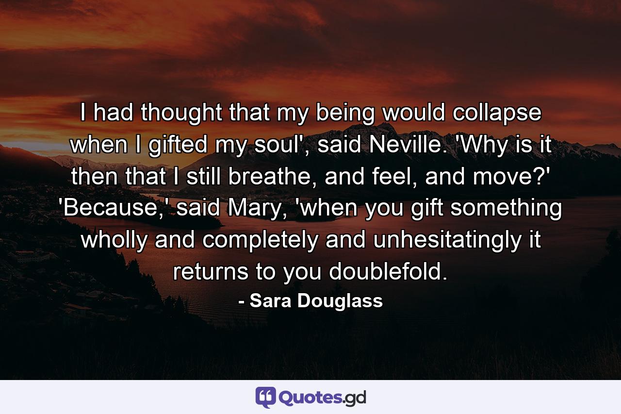 I had thought that my being would collapse when I gifted my soul', said Neville. 'Why is it then that I still breathe, and feel, and move?' 'Because,' said Mary, 'when you gift something wholly and completely and unhesitatingly it returns to you doublefold. - Quote by Sara Douglass