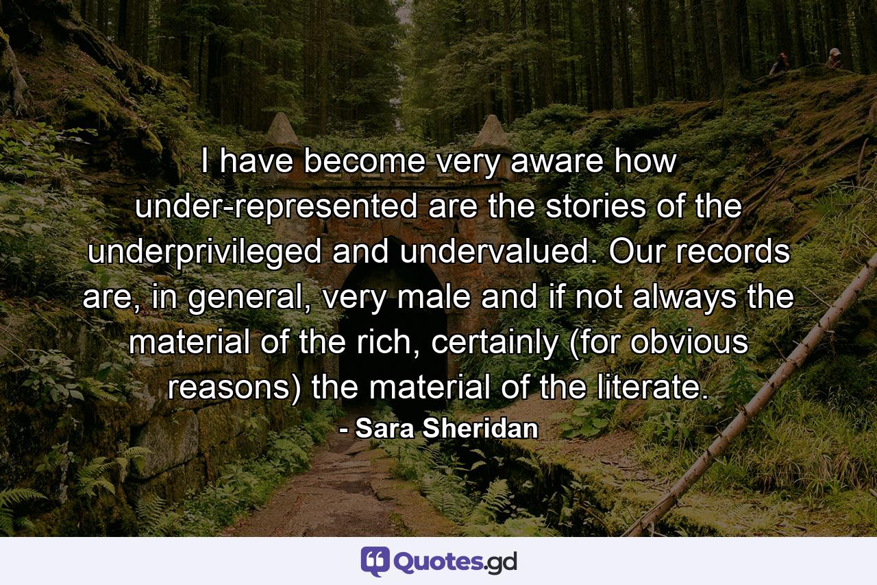 I have become very aware how under-represented are the stories of the underprivileged and undervalued. Our records are, in general, very male and if not always the material of the rich, certainly (for obvious reasons) the material of the literate. - Quote by Sara Sheridan