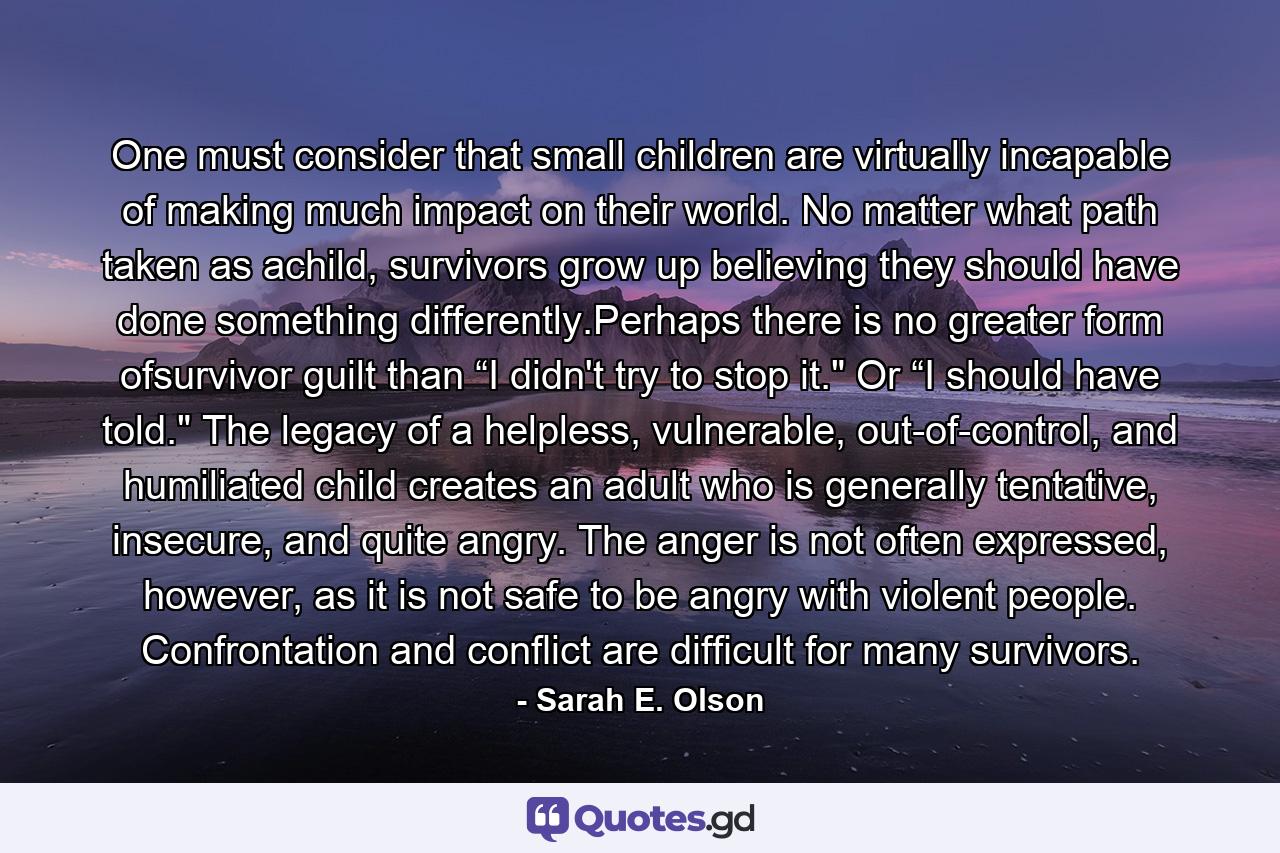 One must consider that small children are virtually incapable of making much impact on their world. No matter what path taken as achild, survivors grow up believing they should have done something differently.Perhaps there is no greater form ofsurvivor guilt than “I didn't try to stop it.