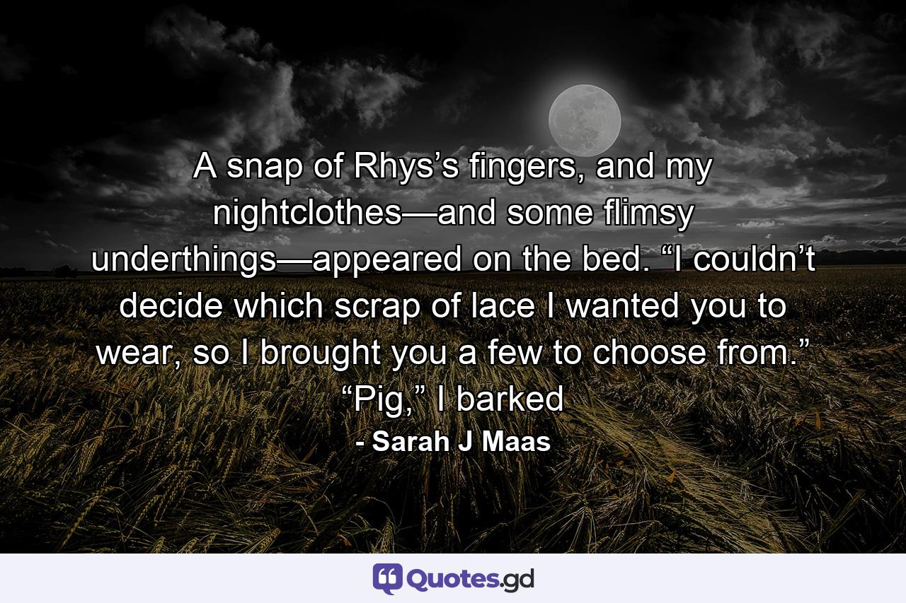 A snap of Rhys’s fingers, and my nightclothes—and some flimsy underthings—appeared on the bed. “I couldn’t decide which scrap of lace I wanted you to wear, so I brought you a few to choose from.” “Pig,” I barked - Quote by Sarah J Maas