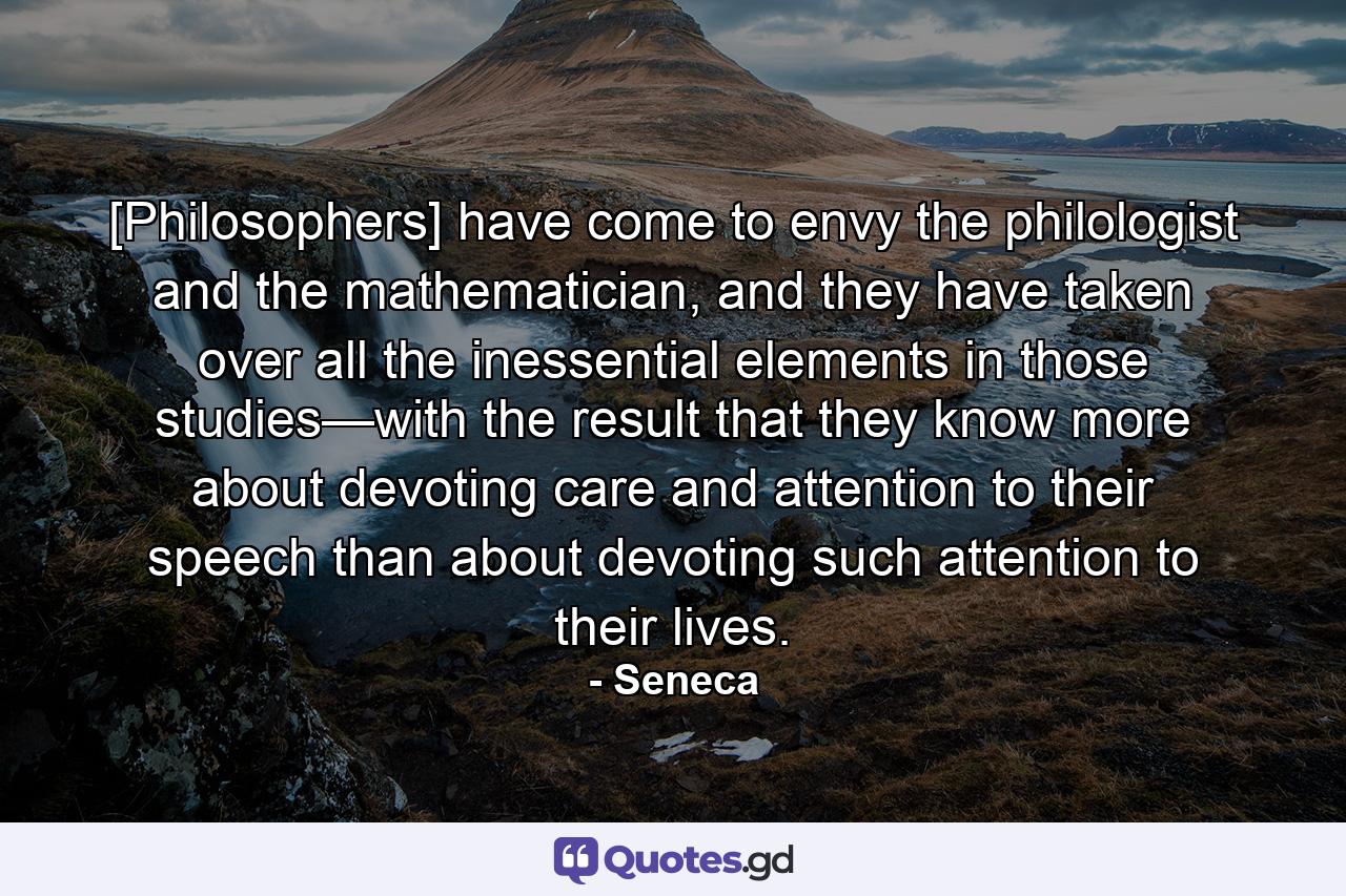 [Philosophers] have come to envy the philologist and the mathematician, and they have taken over all the inessential elements in those studies—with the result that they know more about devoting care and attention to their speech than about devoting such attention to their lives. - Quote by Seneca