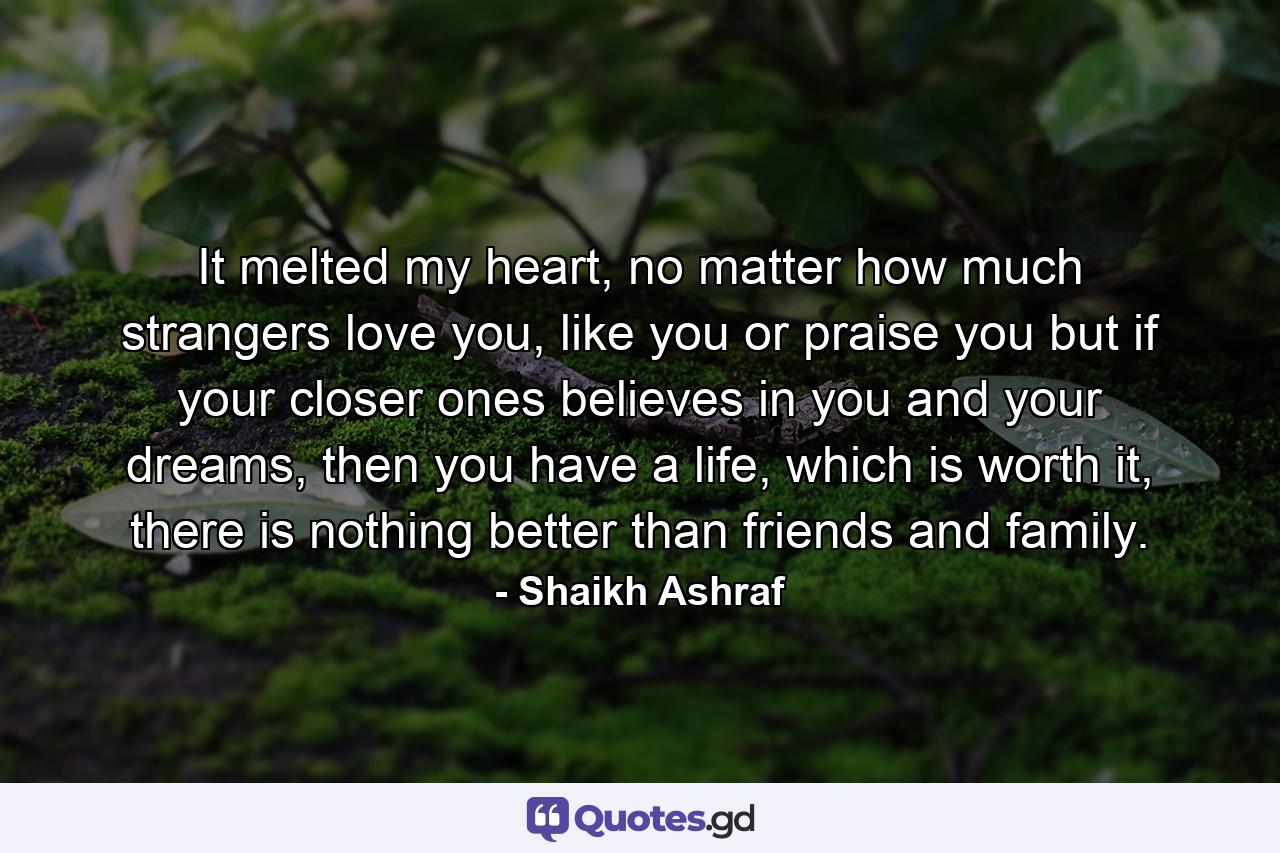 It melted my heart, no matter how much strangers love you, like you or praise you but if your closer ones believes in you and your dreams, then you have a life, which is worth it, there is nothing better than friends and family. - Quote by Shaikh Ashraf