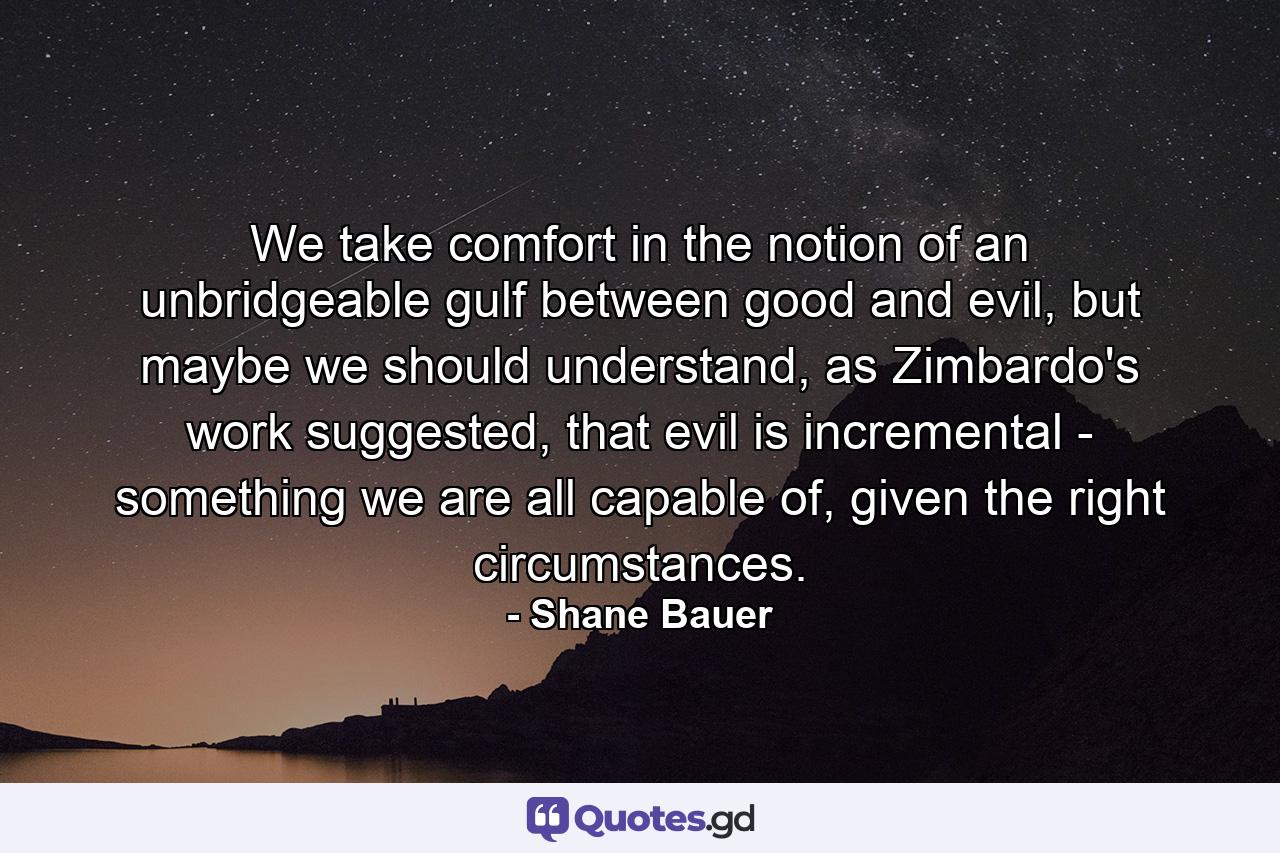 We take comfort in the notion of an unbridgeable gulf between good and evil, but maybe we should understand, as Zimbardo's work suggested, that evil is incremental - something we are all capable of, given the right circumstances. - Quote by Shane Bauer