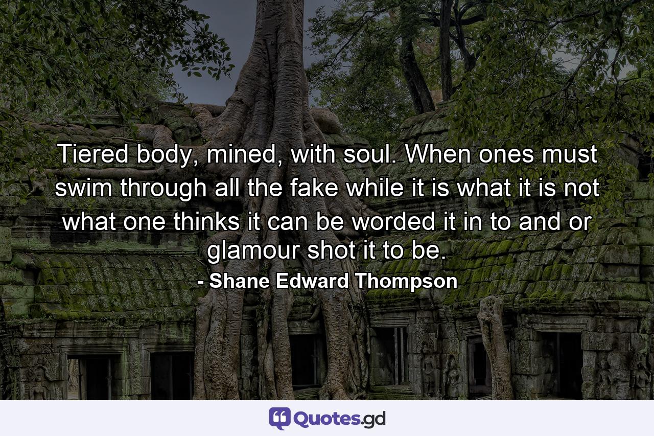 Tiered body, mined, with soul. When ones must swim through all the fake while it is what it is not what one thinks it can be worded it in to and or glamour shot it to be. - Quote by Shane Edward Thompson