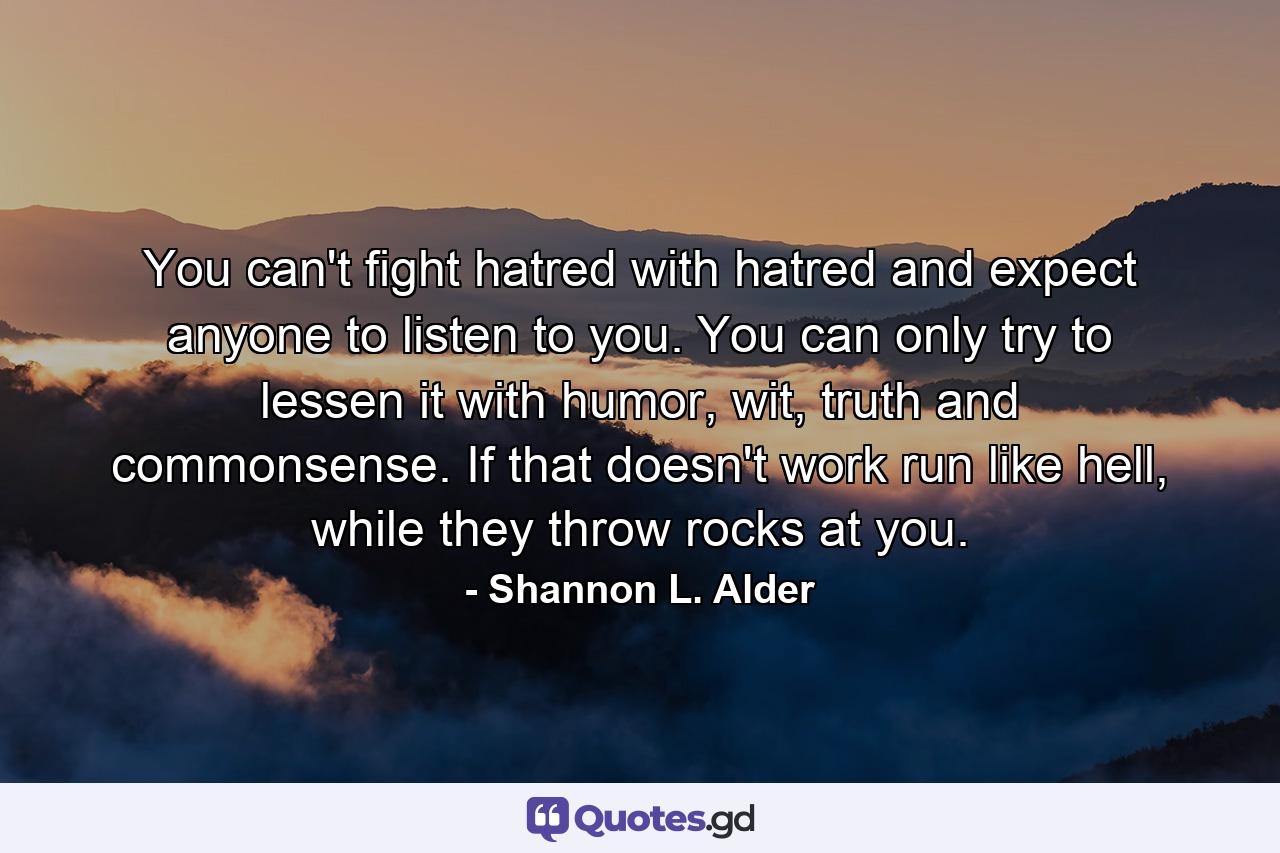 You can't fight hatred with hatred and expect anyone to listen to you. You can only try to lessen it with humor, wit, truth and commonsense. If that doesn't work run like hell, while they throw rocks at you. - Quote by Shannon L. Alder